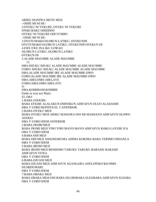 ARIKU MANIWA IRETE MEJI
- OSHE MI NI HE-
2.OYEKU NI YEKURE, OYEKU NI YEKURE
ONIKI BAKU ODIDDEO
OYEKU NI YEKURE ODI FUMBO
- OSHE MI NI HE-
3.OYETUMAKO OLORUN LATIKU, OYEKUNDI
OYETUMAKO OLORUN LATIKU, OYEKUNDI OYEKUN DI
4.EWE EWE INA IKU LOWAO
OLORUN LATIKU, OLORUN LATIKU
OYEKUN DI
5.ALADE MAUMBE ALADE MAUMBE
15.
OBA:SHUKU SHUKU ALADE MAUMBE ALADE MAUMBE
CORO: SHUKU SHUKU ALADE MAUMBE ALADE MAUMBE
OBA:ALADE MAUMBE IRE ALADE MAUMBE OWO
CORO:ALADE MAUMBE IRE ALADE MAUMBE OWO
OBA:ABELOMO ABELAYE
CORO:ABELOMO ABELAYE
82
OBA:KOIBIDAM KOIBIRE
Então se reza aos Mejis.
EL OBA:
1.BABA EJIOGBE:
BABA EFIGBE ALALAKUN OMINIKUN ADIFAFUN OLUO ALADASHE
OBA Y CORO REPITEN EL 5 ANTERIOR.
2.BABA OYEKU MEJI
BABA OYEKU MEJI ARIKU MADAWA ONI MI MASHAYO ADIFAFUN OLOWO
AGOGO
OBA Y CORO IDEM ANTERIOR
3.BABA IWORI MEJI
BABA IWORI MEJI YIWI YIWI MAYO MAYO ADIFAFUN KOKO LAYEBE IFA
OBA Y CORO IDEM
4.BABA ODI MEJI
BABA ODI MEJI ASHAMARUMA ADIMA KOKIMA BABA YERIMO OSHANLA
OBA Y CORO IDEM
5.BABA IROSO MEJI
BABA IROSO MEJI MOSHEBO TARUKU TARUKU BARASIE BARASIE
ADIFAFUN YEWA
OBA Y CORO IDEM
6.BABA OJUANI MEJI
BABA OJUANI MEJI ADIFAFUN AGANGARA ADELEPEKO KO OMO
OLORDUMARE
OBA Y CORO IDEM
7.BABA OBARA MEJI
BABA OBARA MEJI ONI BARA OLUDOBARA ELEGBARA ADIFAFUN ELEGBA
OBA Y CORO IDEM
66
 