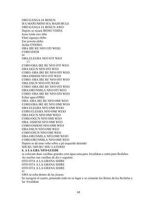 ORO GANGA IA BOSUN
IFA MAÑUMINO IFA MADUBULE
ORO GANGA IA BOSUN AWO
Depois se rezará IROSO TOIDA
Iroso toida ewe lebo
Eleni siguayu elebo
Eni yeweta elebo.
fechar OTIOBA:
OBA IRE RE NFO OTI WEIO
CORO:IDEM
84
OBA:ELEGBA NFO OTI WEO
17.
CORO:OBA IRE RE NFO OTI WEO
OBA:OGUN NFO OTI WEO
CORO: OBA IRE RE NFO OTI WEO
OBA:OSHOSI NFO OTI WEO
CORO: OBA IRE RE NFO OTI WEO
OBA:OSUN NFO OTI WEIO
CORO: OBA IRE RE NFO OTI WEO
OBA:ORUNMILA NFO OTI WEO
CORO: OBA IRE RE NFO OTI WEO
Echar agua (OMI)
OBA: OBA IRE RE NFO OMI WEO
CORO:OBA IRE RE NFO OMI WEO
OBA:ELEGBA NFO OMI WEIO
CORO:ELEGBA NFO OMI WEIO
OBA:OGUN NFO OMI WIEO
CORO:OGUN NFO OMI WEO
OBA: OSHOSI NFO OMI WEO
CORO:OSHOSI NFO OMI WEO
OBA:OSUN NFO OMI WEO
CORO:OSUN NFO OMI WEO
OBA:ORUNMILA NFO OMI WEIO
CORO:ORUNMILA NFO OMI WEO
Depois se dá uma volta sobre o pé esquerdo dizendo:
SHUKU SHUKU SHU LATERIO
6. A LA GBA NFO GUEDE
se colocam duas vasilhas grandes com água uma para Awafakan e outra para Ikofafun.
Ao mecher nas vasilhas de diz o seguinte:
OTO OTA A LA GBANA SHIRE
OTO OTA A LA GBANA SHIRE
OTO OTA A LA GBANA SHIRE
85
GBA se echa dentro de las jícaras.
Se recogerá el cuarto, poniendo todo en su lugar y se contarán los Ikines de los Ikofafun y
las Awafakan
68
 