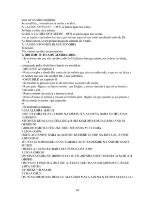 para ver se están completos.
Se arrodillan, mirando hacia arriba y se dirá.
A LA GBA NFO GUEE – OYU se passa água nos olhos.
Se beija o chão ou a esteira.
Se dirá A LA GBA NFO GUEDE – OFO se passa água nas costas.
Isto se repete com todos da casa e por último àqueles que estão recebendo mão de Ifa.
Ao final coloca-se um pouco dágua na cazuela de Osain.
A LA GBA NFO GEDE (BABA EJIOGBE)
Tradução:
Nós vamos receber encantamento.
7. OBI OMI TUTO AOS GUERREIROS.
- Se colocam os que vão receber mão de Ifa diante dos guerreiros, por ordem de idade,
18.
começando pelos ikofafun e depois os awafakan
- MO-JUBA ver capítulo I
- Reza a elegba e dando lhe conta da cerimônia que está se realizando, o que se vai fazer e
os nomes dos que vão receber Ifa, e dos padrinhos.
- OSHE BILE ver capítulo II
- Se tocarão as pessoas com o obi em todos os pontos do corpo.
- Rezar para Ogun e se fará o mesmo que Elegba, a única variante é que só se tocará a
frete com o obi.
- Reza a oshosi (se realiza a mesma coisa)
- Reza a Osun (se realiza a mesma cerimônia para elegba, só que quando se vai passar o
obi se manda levantar o pé esquerdo.
86
- Se realizará a matança:
REZA ELEGBA: (ESHU)
ESHU ELEGBA OGA GBOGBO NA MERIN ITA ALAWNA BABA MI MULO NA
BURUKUN
NITOSI LE KUNKA O KUELE KIUKO OKI KOSI OFO KOSI KU KOSI ANO NI
OROKO NI
GBOGBO OMO ILE FOKUKU ODUDUE BABA MI ELEGBA.
REZOA OGUN:
OGUN AGBANIYE BABA ALAGBERE KUEIERE LE SHE NA KIFE LAILA FONI
KIWI NITOSI
JE UYE OLORDUMARE, NI NA AGBARA AJI NI OGBOGBO NA SNISHE BAWO
SHISHE
ODARA AJI BORUKU BABA OGUN MOLA BALOMI
REZO A OSHOSI:
OSHOSI OLOGBA NI GBOBO NA ODE ATI ARESHA SHESE ODEMATA SI MI ATI
GBOBO
OMO NILE FUMI OKA ONA IRE ATI KUELURE OFA DURO GBOGBO BURUKU
KIWA NITOSI
NI ODUKUE BABAMI.
REZO A OSUN:
OSUN NI ODURO MA DUBULE AGOGORO MATA ADENA N NITOSI KI KUELERE
69
 