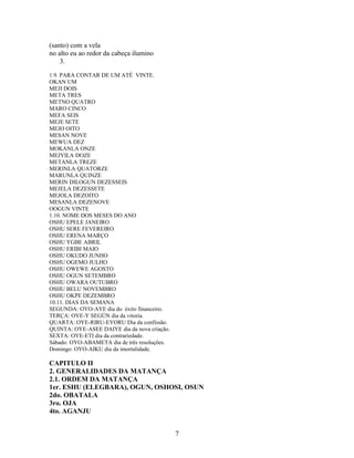 (santo) com a vela
no alto eu ao redor da cabeça ilumino
3.
1.9. PARA CONTAR DE UM ATÉ VINTE.
OKAN UM
MEJI DOIS
META TRES
METNO QUATRO
MARO CINCO
MEFA SEIS
MEJE SETE
MEJO OITO
MESAN NOVE
MEWUA DEZ
MOKANLA ONZE
MEJYILA DOZE
METANLA TREZE
MERINLA QUATORZE
MARUNLA QUINZE
MERIN DILOGUN DEZESSEIS
MEJELA DEZESSETE
MEJOLA DEZOITO
MESANLA DEZENOVE
OOGUN VINTE
1.10. NOME DOS MESES DO ANO
OSHU EPELE JANEIRO
OSHU SERE FEVEREIRO
OSHU ERENA MARÇO
OSHU YGBE ABRIL
OSHU ERIBI MAIO
OSHU OKUDO JUNHO
OSHU OGEMO JULHO
OSHU OWEWE AGOSTO
OSHU OGUN SETEMBRO
OSHU OWARA OUTUBRO
OSHU BELU NOVEMBRO
OSHU OKPE DEZEMBRO
10.11. DIAS DA SEMANA
SEGUNDA: OYO-AYE dia do éxito financeiro.
TERÇA: OYE-Y SEGÚN dia da vitoria.
QUARTA: OYE-RIRU-EYORU Dia da confissão.
QUINTA: OYE-ASEE DAIYE dia da nova criação.
SEXTA: OYE-ETI dia da contrariedade.
Sábado: OYO-ABAMETA dia de três resoluções.
Domingo: OYO-AIKU dia da imortalidade.
CAPITULO II
2. GENERALIDADES DA MATANÇA
2.1. ORDEM DA MATANÇA
1er. ESHU (ELEGBARA), OGUN, OSHOSI, OSUN
2do. OBATALA
3ro. OJA
4to. AGANJU
7
 