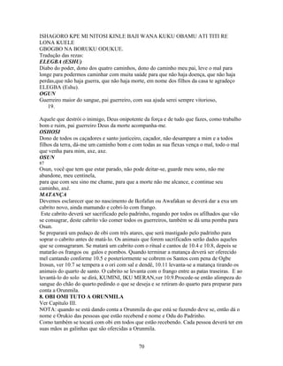 ISHAGORO KPE MI NITOSI KINLE BAJI WANA KUKU OBAMU ATI TITI RE
LONA KUELE
GBOGBO NA BORUKU ODUKUE.
Tradução das rezas:
ELEGBA (ESHU)
Diabo do poder, dono dos quatro caminhos, dono do caminho meu pai, leve o mal para
longe para podermos caminhar com muita saúde para que não haja doença, que não haja
perdas,que não haja guerra, que não haja morte, em nome dos filhos da casa te agradeço
ELEGBA (Eshu).
OGUN
Guerreiro maior do sangue, pai guerreiro, com sua ajuda serei sempre vitorioso,
19.
Aquele que destrói o inimigo, Deus onipotente da força e de tudo que fazes, como trabalho
bom e ruim, pai guerreiro Deus da morte acompanha-me.
OSHOSI
Dono de todos os caçadores e santo justiceiro, caçador, não desampare a mim e a todos
filhos da terra, dá-me um caminho bom e com todas as sua flexas vença o mal, todo o mal
que venha para mim, axe, axe.
OSUN
87
Osun, você que tem que estar parado, não pode deitar-se, guarde meu sono, não me
abandone, meu centinela,
para que com seu sino me chame, para que a morte não me alcance, e continue seu
caminho, axé.
MATANÇA
Devemos esclarecer que no nascimento de Ikofafun ou Awafakan se deverá dar a exu um
cabrito novo, ainda mamando e cobri-lo com frango.
Este cabrito deverá ser sacrificado pelo padrinho, rogando por todos os afilhados que vão
se consagrar, deste cabrito vão comer todos os guerreiros, também se dá uma pomba para
Osun.
Se preparará um pedaço de obi com três atares, que será mastigado pelo padrinho para
soprar o cabrito antes de matá-lo. Os animais que forem sacrificados serão dados aqueles
que se consagraram. Se matará um cabrito com o ritual e cantos de 10.4 e 10.8, depois se
matarão os frangos ou galos e pombos. Quando terminar a matança deverá ser oferecido
mel cantando conforme 10.5 e posteriormente se cobrem os Santos com pena de Ogbe
Irosun, ver 10.7 se tempera a o ori com sal e dendê, 10.11 levanta-se a matança tirando os
animais do quarto de santo. O cabrito se levanta com o frango entre as patas traseiras. E ao
levantá-lo do solo se dirá, KUMINI, IKU MERAN,ver 10.9.Procede-se então alimpeza do
sangue do chão do quarto.pedindo o que se deseja e se retiram do quarto para preparar para
conta a Orunmila.
8. OBI OMI TUTO A ORUNMILA
Ver Capítulo III.
NOTA: quando se está dando conta a Orunmila do que está se fazendo deve se, então dá o
nome e Orukio das pessoas que estão recebend e nome e Odu do Padrinho.
Como também se tocará com obi em todos que estão recebendo. Cada pessoa deverá ter em
suas mãos as galinhas que são ofercidas a Orunmila.
70
 