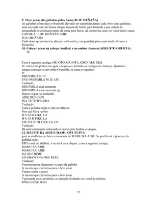 9. Tirar penas das galinhas pelos Awos (JUJU MUÑAÑA)
As galinhas oferecidas a Orunmila deverão ser repartidas;tendo cada Awo duas galinhas,
uma em cada mão de forma tal que fiquem de frente para Orumila e por ordem de
antiguidade se arrancam penas de cima para baixo, de dentro das asas e o Awo maior canta:
CANTIGA: JUJU MUÑAÑA ADIE
JUJU MUÑAÑA
Cada Awo apresentará as plumas a Orumila, e as guardará para mais tarde oferecer a
Orunmila.
10. Colocar penas na cabeça (mulher) e no ombro (homem) (ORI OTO ORI OTA)
20.
Com a seguinte cantiga: ORI OTO, ORI OTA, OSUN MAI MAI.
Se coloca um prato com água e segue-se cantando as cantigas de matança. Quando o
sangue começar a cair sobre Orunmila, se canta o seguinte:
88
ORUNMILA NI JE
EYE ORUNMILA NI JE EJE
Tradução:
ORUNMILA está comendo
ORUNMILA está comendo eje.
Depois segue-se cantando:
ADIE DUN DUN
INA TUTO IFA GBA
Tradução:
Com a galinha negra a vela se refresca
Para que Ifa a receba.
IFA NI SI FIKU LA
IFA NI SI FIKU LA
EJE IFA NI SI FIKU LA EJE
Tradução:
Ifá está lentamente colocando o morto para lamber o sangue.
12. MAUMU RA ADIE E MAMU OTI PUPUA
para as mulheres se fará a ceremonia de MAMU RA ADIE. Se purificará o pescoço da
galinha com:
EPO e mel de abelhas, e se dará para chupar , com a seguinte cantiga:
MAMU RA ADIE
MAMU RA ADIE
NA NGE RERE
LO GBAYO NA NGE RERE
Tradução:
Constantemete chupamos o corpo da galinha
A mesma que cortamos para o bem estar
Vamos sentir o gosto
A mesma que cortamos para o bem estar
Terminada esta cerimônia, se procede fechando-se o mel de abelhas.
OÑIO O ESE MBO
71
 