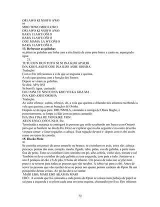 ORI AWO KI NSOFO AWO
89
MBO TOWO MBO LOWO
ORI AWO KI NSOFO AWO
BARA I LAWE OÑI O
BARA I LAWE OÑI O
ODU MAMA LA WE OÑI O
BARA I LAWE OÑI O.
13. Refrescar as galinhas
se põem as galinhas em linha com a ala direita de cima para baixo e canta-se, aspergindo
água:
21.
TUTU DUN DUN TUTO NI NI INA KIJO APAERI
INA KIJO LASJHE ODU INA KIJO ASHE ORISHA
Tradução:
Com o frío refrescamos a vela que se angustia e queima.
A vela que queima com a benção dos Santos.
Depois se viram as galinhas.
Se dirá: APA OSI
Se borrifa água, cantando:
OLU NINI TU NINI O INA KIJO YO KA GBA MA
INA KIJO ASHE ORISHA
Tradução:
Ao calor ofereço calma, ofereço, oh, a vela que queima e diluindo nós estamos recebendo a
vela que queima, com as bemçãos de Orisha.
Despois se dá água para ORUNMILA, cantando a cantiga de Obara Bogbe, e
posteriormente, se limpa o chão com as penas cantando:
INA INA FINA RE YON KIKE YON
ARUN UNLO, OFO UNLO. Etc.
Terminada a matança se entregará às pessoas que estão recebendo um frasco com Omieró
para que se banhem no dia de Ifa. Deve-se explicar que no dia seguinte e no outro deverão
vir para comer e fazer rogações a cabeça. Esta rogação deverá ir depois com o ebó assim
como os restos de comida.
15. Día do Meio
90
Se cozinha um pouco de arroz amarelo ou branco, se cozinham os axés, estes são: cabeça
pescoço, pontas das asas, coração, moela, fígado, rabo, patas, ova de galinha, a parte mais
fina do peito. Estes se cozinham com cominho em pó, alho.cebola, vinho sêco, tomate e sal
Também se deve cozinhar de cada galinha a coxa esquerda, com pata e tudo. Juntam-se a
isto 8 pedaços de eko e 8 de pão, 8 bolas de inhame. Um pouco de tudo isto se põe num
prato e se servem para todas as pessoas que vão receber. A sobra vai para o ebó. Antes de
servir às pessoas que vão receber deve-se poner nos quatro pontos cardeais do Opon Ifa um
pouquinho destas coisas. Ao pô-las deve-se cantar:
MARI EBO, MARI EBO AKASHA MARI
EBÓ : A comida que foi colocada a cada ponto do Opon se coloca num pedaço de papel se
sai para a esquerda e se põem cada uma em uma esquina, chamando por Exu. Dos inhames
72
 
