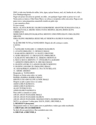 EKO, si não tem farinha de milho, leite, água, açúcar branco, mel, otí, banha de ori, efún e
Ewe Dudu(prodigiosa)
Pegar um pouco de areia no quintal, no chão , em qualquer lugar onde se possa ver o sol.
Nesta areia se marca o Odu Otura Meji e se coloca o recipiente sobre esta areia. Pega-se um
pano roxo e uma pequenina canastraSe tendrá un paño rojo
y una canastica chica.
O Awo rezará:
REZA: ALAFIA BURUKU OLORUN KOKOIBERE ABANYIKI SUMAJANA SALA
MALEKUN SALA AREMU SEDA ITANA MEDINA AKANA BODA KUPA
UMBELEYO
MODUNDUN BOLOYO KAKAFINA MEFOYU OWO PIPO OSATU OMA OLONU
OBI OTO
OMA OLONU OKOBISIA BESEI MILAY BEBEWA OLORUN NANGARE.
23.
Se dá OBI OMI TUTO ao NANGAREO. Depois do obi começa o canto.
CANTO:
92
1. NANGARE NANGARE 12. ERIKIN OLOLORUN
2. AYAITO EBOLONU 13. DENGUE IMALE
3. KAKASENA MOFOYU 14. OLOYU OBAYERE
4. AGBA MOLOYU 15. OKI KALETU OMOLORUN
5. KAKAFETU MOLORUN 16. ARIKINA MOFOYUE
6. MAYA MAYA MOFOYU 17. OYOLORUN LAGBADO
7. ADISOTO OMOLORUN 18. ORI EKO IMALE
8. OLOFIN LOYIKI 19. LADANI OLORUN MOFOYU
9. OLOFIN LAWADO 20- OMALONU IMALE
10. AGO KORIKO LAGBEO 21. INA TUTO BELAYE
11. ARERE AREREO
Responde-se NANGAREO
Despois se forma uma roda e se canta:
BARIKA BARIKA BARIKA IMALE
ODUPUE ENI ADO ELUPE LUNDE IMALE
Despois se põe o pano roxo e se canta:
ASHO LORUN KOMAYA
ASHO LORUN KOMAYA
ALAFI TETEKUN IFA
ASHO OLORUN KOMAYA
Para cobrir a canastra se canta:
AWAN AWAN WANASHE IMALE
AWAN AWAN WANASHE OLORUN
AWAN AWAN WANASHE, SHANGO ENIFA OLORDUMARE
NOTA: se colocam 3 cubas para: EGUN, ESHU, ORUNMILA.
2. DESJEJUN (desayuno)
Desjejunam todos os Awos junto com os padrinhos e todos que estão recebendo.
3. OBI PARA OS GUERREIROS
Se dará obi aos guerreiros e lhes acenderá uma vela.
4. OBI PAR A ORUNMILA
74
 