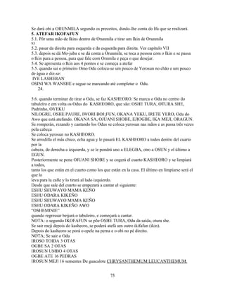 Se dará obi a ORUNMILA segundo os preceitos, dsndo-lhe conta do Ifa que se realizará.
5. ATEFAR IKOFAFUN
5.1. Pôr uma mão de Ikins dentro de Orunmila e tirar um Ikin de Orunmila
93
5.2. pasar da direita para esquerda e da esquerda para direita. Ver capítulo VII
5.3. depois se dá Mo-juba e se dá conta a Orunmila, se toca a pessoa com o Ikin e se passa
o Ikin para a pessoa, para que fale com Ornmila e peça o que desejar.
5.4. Se apresenta o Ikin aos 4 pontos e se começa a atefar
5.5. quando sai o primeiro Omo Odu coloca-se um pouco de Yerosun no chão e um pouco
de água e diz-se:
IYE LASHERAN
OSINI WA WANSHE e segue-se marcando até completar o Odu.
24.
5.6. quando terminar de tirar o Odu, se faz KASHEORO. Se marca o Odu no centro do
tabuleiro e em volta os Odus do KASHEORO, que são: OSHE TURA, OTURA SHE,
Padrinho, OYEKU
NILOGRE, OSHE PAURE, IWORI BOJ¡FUN, OKANA YEKU, IRETE YERO, Odu do
Awo que está atefando. OKANA SA, OJUANI SHOBE, EJIOGBE, IKA MEJI, ORAGUN.
Se romperán, rezando y cantando los Odus se coloca yerosun nas mãos e as passa três vezes
pela cabeça
Se coloca yerosun no KASHEORO.
Se arrodilla el más chico, echa agua y le pasará EL KASHEORO a todos dentro del cuarto
por la
cabeza, de derecha a izquierda, y se le pondrá uno a ELEGBA, otro a OSUN y el último a
EGUN.
Posteriormente se pone OJUANI SHOBE y se cogerá el cuarto KASHEORO y se limpiará
a todos,
tanto los que están en el cuarto como los que están en la casa. El último en limpiarse será el
que lo
leva para la calle y lo tirará al lado izquierdo.
Desde que sale del cuarto se empezará a cantar el siguiente:
ESHU SHUWAYO MAMA KEÑO
ESHU ODARA KIKEÑO
ESHU SHUWAYO MAMA KEÑO
ESHU ODARA KIKEÑO AWO
“OSHEMINIE”
quando regressar beijará o tabuleiro, e começará a cantar.
NOTA: o segundo IKOFAFUN se põe OSHE TURA, Odu da saída, otura she.
Se sair meji depois do kasheoro, se poderá atefá um outro ikifafun (ikin).
Depois do kasheoro se porá o opele na perna e o obi no pé direito.
NOTA; Se sair o Odu
IROSO TOIDA 3 OTAS
OGBE SA 2 OTAS
IROSUN UMBO 4 OTAS
OGBE ATE 16 PEDRAS
IROSUN MEJI 16 sementes De guacalote CHRYSANTHEMUM LEUCANTHEMUM.
75
 