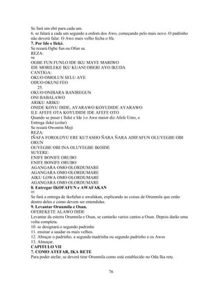 Se fará um ebó para cada um.
6. se falará a cada um segundo a ordom dos Awo, começando pelo mais novo. O padrinho
não deverá falar. O Awo mais velho fecha o Ifa.
7. Por Ide e Ileké.
Se rezará Ogbe fun ou Ofun sa.
REZA:
94
OGBE FUN FUNLO IDE IKU MAYE MARIWO
IDE MORILEKE IKU KUANI OBERI AYO IKUDA
CANTIGA:
OKUO OMOLUN SELU AYE
ODUO OKUNI FEO
25.
OKUO ONIBARA BANIREGUN
ONI BABALAWO
ARIKU ARIKU
ONIDE KOYU DIDE, AYARAWO KOYUDIDE AYARAWO
ILE AFEFE OTA KOYUDIDE IDE AFEFE OTO
Quando se puser ( Ileké e Ide ) o Awo maior diz Afefe Unto, e
Entrega ileké (colar)
Se rezará Owonrin Meji
REZA:
IÑAFA FOROLOYU ERE KUTASHO ÑARA ÑARA ADIFAFUN OLUYEGBE OBI
ORUN
OUYEGBE OBI INA OLUYEGBE IKOIDE
SUYERE:
ENIFE BONIFE ORUBO
ENIFE BONIFE ORUBO
AGANGARA OMO OLORDUMARE
AGANGARA OMO OLORDUMARE
AIKU LOWA OMO OLORDUMARE
AGANGARA OMO OLORDUMARE
8. Entregar IKOFAFUN e AWAFAKAN
95
Se fará a entrega de ikofafun e awafakan, explicando as coisas de Orunmila que estão
dentro deles e como devem ser entendidas.
9. Levantar Orunmila e Osun.
OFEREKETE ALAWO DIDE
Levantar da esteira Orunmila e Osun, se cantarão varios cantos a Osun. Depois darão uma
volta completa.
10. se designará o segundo padrinho
11. ensinar a saudar os mais velhos.
12. Abraçar o padrinho, a segunda madrinha ou segundo padrinho e os Awos
13. Almoçar.
CAPITULO VII
7. COMO ATEFAR, IKA RETE
Para poder atefar, se deverá tirar Orunmila como está establecido no Odu Ika rete.
76
 