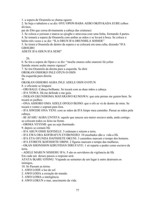 1. a sopera de Orunmila se chama oguere.
2. Se beja o tabuleiro e se diz: OYU OPON BABA AEBO OKITI KADA EURE (olhos
divinos,
pai do Ebó que coroa divinamente a cabeça das criaturas)
3. Se coloca o yerosun e marca-se ejiogbe e atravessa com uma linha, formando 4 partes.
4. Se tomará a sopera de Orunmila com ambas as mãos e se levará à boca. Se coloca o
hálito três vezes e se diz: “ILA ORUN IFA ORUNMILA SODIDE”
5. Se tirará a Orunmila de dentro da sopera e se colocará em uma cuba, dizendo:“IFA
GBOGBO
ADETE IFA ODUN IFA SEMI”
26.
6. Se tira a sopera do Opon e se diz: “moche onareo oshe onaremi ifa yefun
fumida omore asehe onareo siguayu”
7. Se tira Orunmila da direita para a esquerda. Se dirá:
OROKAN OSHOKO INLE OTUN O OSIN
Da esquerda para direita:
96
OKOKAN OSHORO AGBA INLE ADELE OSIN O OTUN
8. o oficiante se limpará:
- ORI BALE: Cabeça brilhante. Se tocará com as duas mãos a cabeça.
- IFA YOWA: Ifá me defende e me guía.
- ISEKAN EKUNDIOMA MAFARAWO KUMAWA: que esta pernas me guiem bem. Se
tocará os joelhos:
- ONA ASHORO OMA ADELE OFOLO IKOSO: que o ofo se vá de dentro de mim. Se
tocará o ventre e soprará para fora.
- IFA SIWEDE ONA YENI: com as mãos de IFA limpo meu caminho. Passar as mãos pela
cabeça.
- BI AFARU AGBA UNTEFA: aquele que nasceu seu maior escravo anda, anda contigo.
se colocam todos os ikins na frente.
- ORIMA YEYEMI: que eu seja iluminado.
9. depois se contará Ifá:
- IFA ARUN OSHE KOFISELE: 5 ordenam e reteem a terra.
- IFA EWA ORA KOFIRAFUN EYIBONERO: 10 ensebados dão a vida a Ifá.
- IFA ETA OFUNDA DAFISHETE OKUNI: 3 caminhos marcam o tempo dos homens.
- IFA EYIRETE KOFISHETE OBINI: 2 figuras marcam o tempo das mulheres.
- OKAN SHONSHON KIRUFIDAN DIRUFAYE: 1 só reparte o poder como escravo da
terra.
- ADELE MARUN NISHERU IFA: 5 são os servidores da vigilancia de Ifá.
Em cada um desses passos a resposta será:
ATATA IKARU OTONU: Viajando as sementes de um lugar à outro destroem os
inimigos,
10. Se Passam as terras.
1. AWO LODE a luz do sol
2. AWO LODA a creiação do mundo.
3. AWO LOMA a inteligência
4. AWO LOKUN o mar, nascimento da vida.
77
 