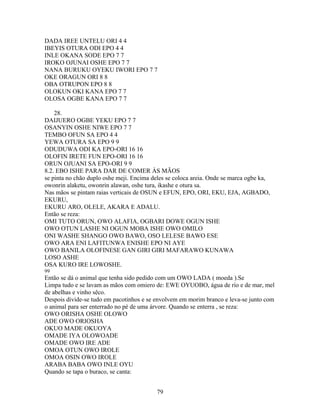 DADA IREE UNTELU ORI 4 4
IBEYIS OTURA ODI EPO 4 4
INLE OKANA SODE EPO 7 7
IROKO OJUNAI OSHE EPO 7 7
NANA BURUKU OYEKU IWORI EPO 7 7
OKE ORAGUN ORI 8 8
OBA OTRUPON EPO 8 8
OLOKUN OKI KANA EPO 7 7
OLOSA OGBE KANA EPO 7 7
28.
DAIJUERO OGBE YEKU EPO 7 7
OSANYIN OSHE NIWE EPO 7 7
TEMBO OFUN SA EPO 4 4
YEWA OTURA SA EPO 9 9
ODUDUWA ODI KA EPO-ORI 16 16
OLOFIN IRETE FUN EPO-ORI 16 16
ORUN OJUANI SA EPO-ORI 9 9
8.2. EBO ISHE PARA DAR DE COMER ÀS MÃOS
se pinta no chão duplo oshe meji. Encima deles se coloca areia. Onde se marca ogbe ka,
owonrin alaketu, owonrin alawan, oshe tura, ikashe e otura sa.
Nas mãos se pintam raias verticais de OSUN e EFUN, EPO, ORI, EKU, EJA, AGBADO,
EKURU,
EKURU ARO, OLELE, AKARA E ADALU.
Então se reza:
OMI TUTO ORUN, OWO ALAFIA, OGBARI DOWE OGUN ISHE
OWO OTUN LASHE NI OGUN MOBA ISHE OWO OMILO
ONI WASHE SHANGO OWO BAWO, OSO LELESE BAWO ESE
OWO ARA ENI LAFITUNWA ENISHE EPO NI AYE
OWO BANILA OLOFINESE GAN GIRI GIRI MAFARAWO KUNAWA
LOSO ASHE
OSA KURO IRE LOWOSHE.
99
Então se dá o animal que tenha sido pedido com um OWO LADA ( moeda ).Se
Limpa tudo e se lavam as mãos com omiero de: EWE OYUOBO, água de río e de mar, mel
de abelhas e vinho sêco.
Despois divide-se tudo em pacotinhos e se envolvem em morim branco e leva-se junto com
o animal para ser enterrado no pé de uma árvore. Quando se enterra , se reza:
OWO ORISHA OSHE OLOWO
ADE OWO ORIOSHA
OKUO MADE OKUOYA
OMADE IYA OLOWOADE
OMADE OWO IRE ADE
OMOA OTUN OWO IROLE
OMOA OSIN OWO IROLE
ARABA BABA OWO INLE OYU
Quando se tapa o buraco, se canta:
79
 