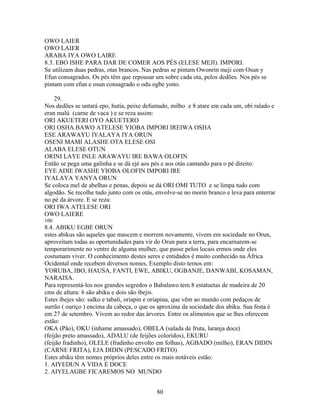 OWO LAIER
OWO LAIER
ARABA IYA OWO LAIRE
8.3. EBO ISHE PARA DAR DE COMER AOS PÉS (ELESE MEJI). IMPORI.
Se utilizam duas pedras, otas brancos. Nas pedras se pintam Owonrin meji com Osun y
Efun consagrados. Os pés têm que repousar um sobre cada ota, pelos dedões. Nos pés se
pintam com efun e osun consagrado o odu ogbe yono.
29.
Nos dedões se untará epo, hutia, peixe defumado, milho e 8 atare em cada um, obi ralado e
eran malú (carne de vaca ) e se reza assim:
ORI AKUETERI OYO AKUETERO
ORI OSHA BAWO ATELESE YIOBA IMPORI IREIWA OSHA
ESE ARAWAYU IYALAYA IYA ORUN
OSENI MAMI ALASHE OTA ELESE OSI
ALABA ELESE OTUN
ORINI LAYE INLE ARAWAYU IRE BAWA OLOFIN
Então se pega uma galinha e se dá ejé aos pés e aos otás cantando para o pé direito:
EYE ADIE IWASHE YIOBA OLOFIN IMPORI IRE
IYALAYA YANYA ORUN
Se coloca mel de abelhas e penas, depois se dá ORI OMI TUTO e se limpa tudo com
algodão. Se recolhe tudo junto com os otás, envolve-se no morin branco e leva para enterrar
no pé da árvore. E se reza:
ORI IWA ATELESE ORI
OWO LAIERE
100
8.4. ABIKU EGBE ORUN
estes abikus são aqueles que mascem e morrem novamente, vivem em sociedade no Orun,
aproveitam todas as oportunidades para vir do Orun para a terra, para encarnarem-se
temporarimente no ventre de alguma mulher, que passe pelos locais ermos onde eles
costumam viver. O conhecimento destes seres e entidades é muito conhecido na África
Ocidental onde recebem diversos nomes, Exemplo disto temos em:
YORUBA, IBO, HAUSA, FANTI, EWE, ABIKU, OGBANJE, DANWABI, KOSAMAN,
NARAISA.
Para representá-los nos grandes segredos o Babalawo tem 8 estatuetas de madeira de 20
cms de altura: 6 são abiku e dois são ibejis.
Estes ibejes são: salko e tabali, oriapin e oriapina, que vêm ao mundo com pedaços de
surrão ( ouriço ) encima da cabeça, o que os aproxima da sociedade dos abiku. Sua festa é
em 27 de setembro. Vivem ao redor das árvores. Entre os alimentos que se lhes oferecem
estão:
OKA (Pão), OKU (inhame amassado), OBELA (salada de fruta, laranja doce)
(feijão preto amassado), ADALU (de feijões coloridos), EKURU
(feijão fradinho), OLELE (fradinho envolto em folhas), AGBADO (milho), ERAN DIDIN
(CARNE FRITA), EJA DIDIN (PESCADO FRITO)
Estes abiku têm nomes próprios deles entre os mais notáveis estão:
1. AIYEDUN A VIDA É DOCE
2. AIYELAGBE FICAREMOS NO MUNDO
80
 