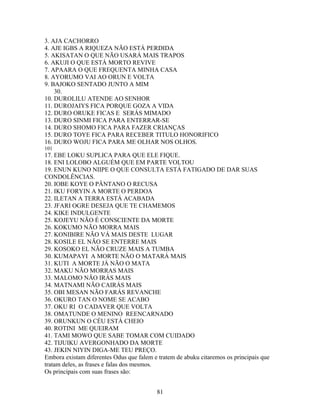 3. AJA CACHORRO
4. AJE IGBS A RIQUEZA NÃO ESTÁ PERDIDA
5. AKISATAN O QUE NÃO USARÁ MAIS TRAPOS
6. AKUJI O QUE ESTÁ MORTO REVIVE
7. APAARA O QUE FREQUENTA MINHA CASA
8. AYORUMO VAI AO ORUN E VOLTA
9. BAJOKO SENTADO JUNTO A MIM
30.
10. DUROLILU ATENDE AO SENHOR
11. DUROJAIYS FICA PORQUE GOZA A VIDA
12. DURO ORUKE FICAS E SERÁS MIMADO
13. DURO SINMI FICA PARA ENTERRAR-SE
14. DURO SHOMO FICA PARA FAZER CRIANÇAS
15. DURO TOYE FICA PARA RECEBER TITULO HONORIFICO
16. DURO WOJU FICA PARA ME OLHAR NOS OLHOS.
101
17. EBE LOKU SUPLICA PARA QUE ELE FIQUE.
18. ENI LOLOBO ALGUÉM QUE EM PARTE VOLTOU
19. ENUN KUNO NIIPE O QUE CONSULTA ESTÁ FATIGADO DE DAR SUAS
CONDOLÊNCIAS.
20. IOBE KOYE O PÂNTANO O RECUSA
21. IKU FORYIN A MORTE O PERDOA
22. ILETAN A TERRA ESTÁ ACABADA
23. JFARI OGRE DESEJA QUE TE CHAMEMOS
24. KIKE INDULGENTE
25. KOJEYU NÃO É CONSCIENTE DA MORTE
26. KOKUMO NÃO MORRA MAIS
27. KONIBIRE NÃO VÁ MAIS DESTE LUGAR
28. KOSILE EL NÃO SE ENTERRE MAIS
29. KOSOKO EL NÃO CRUZE MAIS A TUMBA
30. KUMAPAYI A MORTE NÃO O MATARÁ MAIS
31. KUTI A MORTE JÁ NÃO O MATA
32. MAKU NÃO MORRAS MAIS
33. MALOMO NÃO IRÁS MAIS
34. MATNAMI NÃO CAIRÁS MAIS
35. OBI MESAN NÃO FARÁS REVANCHE
36. OKURO TAN O NOME SE ACABO
37. OKU RI O CADAVER QUE VOLTA
38. OMATUNDE O MENINO REENCARNADO
39. ORUNKUN O CÉU ESTÁ CHEIO
40. ROTINI ME QUEIRAM
41. TAMI MOWO QUE SABE TOMAR COM CUIDADO
42. TIJUIKU AVERGONHADO DA MORTE
43. JEKIN NIYIN DIGA-ME TEU PREÇO.
Embora existam diferentes Odus que falem e tratem de abuku citaremos os principais que
tratam deles, as frases e falas dos mesmos.
Os principais com suas frases são:
81
 