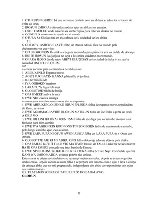 1. OTURUPON GURDE há que se tomar cuidado com os abikus se não eles te levam de
volta ao orun.
2. IROSUN UMBO As oferendas podem reter os abikus no mundo.
3. OSHE OMOLUO onde nascem os subterfúgios para reter os abikus no mundo.
4. OGBE FUN masetaan se queda en el mundo
5. OTURA SA Oloiko está en ela cabeza de la sociedad de los abiku
31.
6. ODI MEYI ASHEJEJE JAVE, filho de Orunla Abiku, fica no mundo pela
decimasexta vez que vive.
7. OFUN OWONRIN Ós abikus chegam ao mundo pela primeira vez na cidade de Awanje.
8. IRETE IROSUN iya janjasa no deja a los abiku quedarse en el mundo.
9. OBARA IROSO donde nace ABEYI OLUKESAS en la ciudad de itake y se crea la
sociedad OMO FGBE ORUM.
102
as ervas secretas para a cerimônia de abikus são:
1. ABERIKUNLO Espanta morto
2. AGICI MAGBAYIN KANNA platanillo de jardína.
3. IDI terminalla ide
4. IYA OGBOKIN mariwo
5. LARA PUPA higuereta roja
6. OLOBUTOJE piñón de botija
7. OPA BMORF malva branca
8. EWE NIJE escova amarga
as rezas para trabalhar essas ervas são as seguintes:
1. EWE ABERIKUNLO ISINKU ORUN EPRINDA folha de espanta morto, sepultadora
do Orun, reviva-o
2. EWE AGIDIMAGBAYIRE OLORUN MATIKUN folha de ide feche a porta do orun
A OKU MO
3. EWE IDI IONI IKI ONA ORUN TSMI folha de ide diga que o caminho do orun está
fechado para mim.camino
4. EWE IYA AGBONRIN KIRIN ONS TIN KO GBORN folha de mariwo não caminhe,
pelo longo caminho que leva ao orun.
5. EWE LARA PUPA NI OSUN AWON ABIKU folha de LARA PUPA és o Osun dos
Abiku.
6. OLOBOTUJE AJE KI MI ABIKU ONO folha olobotuje não me deixes parir abiku.
7. OPA EMERE KIFETI FI KU YIO MA OVON bastão de EMERE não me deixes morrer
BA RI OPA EMERE conceda-me isto, bastão de Emere.
8. EWE NIYE OLONU KOKO IGBE KEKEREKA folha de Ewe Niye Recuérdale que foi
KANI WA UMBO KADDA criança porém não voltou.
Estas ervas se põem no tabuleiro e se rezam primeiro aos odus, depois se rezam segredos
destas ervas. Depois socam-se num pilão e se prepara um omieró com o qual e lava o coupo
da criança abiku que se está preparando, independente dos ebós correspondentes aos odus
que saiam no jogo.
8.5. TRATADOS SOBRE OS TABULEIROS DO BABALAWO.
OLORUN
82
 