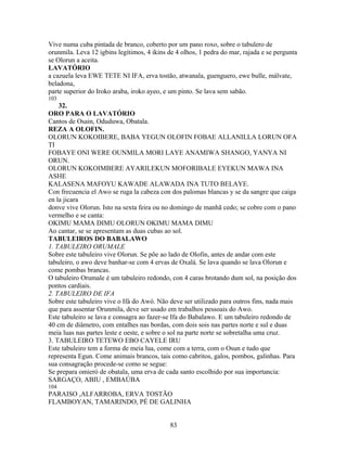 Vive numa cuba pintada de branco, coberto por um pano roxo, sobre o tabulero de
orunmila. Leva 12 igbins legítimos, 4 ikins de 4 olhos, 1 pedra do mar, rajada e se pergunta
se Olorun a aceita.
LAVATÓRIO
a cazuela leva EWE TETE NI IFA, erva tostão, atwanala, guenguero, ewe bulle, málvate,
beladona,
parte superior do Iroko araba, iroko ayeo, e um pinto. Se lava sem sabão.
103
32.
ORO PARA O LAVATÓRIO
Cantos de Osain, Oduduwa, Obatala.
REZA A OLOFIN.
OLORUN KOKOIBERE, BABA YEGUN OLOFIN FOBAE ALLANILLA LORUN OFA
TI
FOBAYE ONI WERE OUNMILA MORI LAYE ANAMIWA SHANGO, YANYA NI
ORUN.
OLORUN KOKOIMBERE AYARILEKUN MOFORIBALE EYEKUN MAWA INA
ASHE
KALASENA MAFOYU KAWADE ALAWADA INA TUTO BELAYE.
Con frecuencia el Awo se ruga la cabeza con dos palomas blancas y se da sangre que caiga
en la jicara
donve vive Olorun. Isto na sexta feira ou no domingo de manhã cedo; se cobre com o pano
vermelho e se canta:
OKIMU MAMA DIMU OLORUN OKIMU MAMA DIMU
Ao cantar, se se apresentam as duas cubas ao sol.
TABULEIROS DO BABALAWO
1. TABULEIRO ORUMALE
Sobre este tabuleiro vive Olorun. Se põe ao lado de Olofin, antes de andar com este
tabuleiro, o awo deve banhar-se com 4 ervas de Oxalá. Se lava quando se lava Olorun e
come pombas brancas.
O tabuleiro Orumale é um tabuleiro redondo, con 4 caras brotando dum sol, na posição dos
pontos cardiais.
2. TABULEIRO DE IFA
Sobre este tabuleiro vive o Ifá do Awó. Não deve ser utilizado para outros fins, nada mais
que para assentar Orunmila, deve ser usado em trabalhos pessoais do Awo.
Este tabuleiro se lava e consagra ao fazer-se Ifa do Babalawo. E um tabuleiro redondo de
40 cm de diâmetro, com entalhes nas bordas, com dois sois nas partes norte e sul e duas
meia luas nas partes leste e oeste, e sobre o sol na parte norte se sobretalha uma cruz.
3. TABULEIRO TETEWO EBO CAYELE IRU
Este tabuleiro tem a forma de meia lua, come com a terra, com o Osun e tudo que
representa Egun. Come animais brancos, tais como cabritos, galos, pombos, galinhas. Para
sua consagração procede-se como se segue:
Se prepara omieró de obatala, uma erva de cada santo escolhido por sua importancia:
SARGAÇO, ABIU , EMBAÚBA
104
PARAISO ,ALFARROBA, ERVA TOSTÃO
FLAMBOYAN, TAMARINDO, PÉ DE GALINHA
83
 