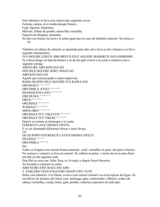 Este tabuleiro se lava com omieró das seguintes ervas:
Fortuna, caruru, erva tostão,choupo branco,
Cajá, figueira, terpentina
Málvate, folhas de quiabo; maravilha vermelha;
Figueira de Bengala; mutamba
Se abre um buraco na terra e se pinta igual que no caso do tabuleiro anterior. Se coloca o
34.
Tabulero na cabeça do carneiro se apoiando para não cair e leva-se até o buraco e se faz o
seguinte chamamento:
IYA MOLIRE LEKUN ABO MEFUN INLE AGUERE MASOKUN AGUANIBOSHE.
Se coloca Sango ao lado do buraco e se dá um galo à terra e se corta o carneiro com a
seguinte cantiga:
ABENI IRE ABO KOYAGUAO
ONI INLE OGUERE SOKU MAGUAO
ABO KOYAGUAO
Aquele que está puxando o canto improvisa:
BABA OLOFIN INLE OGUERE IYA KAWA ENI
ORI BAWA “ “ “ “ “
ORUNMILA AYEO “ “ “ “ “
SHANGO ENI LAYE “ “ “ “ “
ODUDUWA “ “ “ “ “
ORUN “ “ “ “ “
ORUMALE “ “ “ “ “
WAMALE “ “ “ “ “
OSHA OKO “ “ “ “ “
ORUMALE IYA YIKATUN “ “ “ “ “
ORUMALE IYE YIKOSI “ “ “ “ “
Depois se cortam as tartarugas e se canta:
FEREKUN LAYE ORISHA FIFETU
E se vai chamando diferentes Orisas e mais Orisas.
106
OLUO POPO FEFEREKUN LAYEO ORISHA FIFETU
SHANGO “ “ “ “
ORUNMILA “ “ “ “
Etc.
Todos se limpam com morim branco,amarelo , azul, vermelho os quais vão para o buraco.
No começo o carneiro se lava no omieró. Se colhem os pelos e restos de ervas para fazer
um ebó no dia seguinte cedo.
Este Ebó se reza con: Oshe Tura, os 16 mejis y depois Iwori Owonrin.
Ao levantar o carneiro se canta:
ABO NI IRE EWE BAGUANI ABO
5. TABLERO YEGUN KAYERE OSAIN EWE YEYE
Sobre este tabuleiro vive Osain, se lava com omieró normal e as ervas típicas de Egun. Os
sacrifícios de animais são feitos com: tartaruga, gato, cachorrinho ( filhote), urubu (de
cabeça vermelha), coruja, hutia, galo, pombo, codorna e pássaros de todo tipo.
85
 