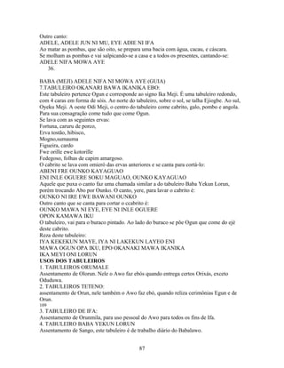 Outro canto:
ADELE, ADELE JUN NI MU, EYE ADIE NI IFA
Ao matar as pombas, que são oito, se prepara uma bacia com água, cacau, e cáscara.
Se molham as pombas e vai salpicando-se a casa e a todos os presentes, cantando-se:
ADELE NIFA MOWA AYE
36.
BABA (MEJI) ADELE NIFA NI MOWA AYE (GUIA)
7.TABULEIRO OKANARI BAWA IKANIKA EBO:
Este tabuleiro pertence Ogun e corresponde ao signo Ika Meji. É uma tabuleiro redondo,
com 4 caras em forma de sóis. Ao norte do tabuleiro, sobre o sol, se talha Ejiogbe. Ao sul,
Oyeku Meji. A oeste Odi Meji, o centro do tabuleiro come cabrito, galo, pombo e angola.
Para sua consagração come tudo que come Ogun.
Se lava com as seguintes ervas:
Fortuna, caruru de porco,
Erva tostão, hibisco,
Mogno,sumauma
Figueira, cardo
Fwe orille ewe kotorille
Fedegoso, folhas de capim amargoso.
O cabrito se lava com omieró das ervas anteriores e se canta para cortá-lo:
ABENI FRE OUNKO KAYAGUAO
ENI INLE OGUERE SOKU MAGUAO, OUNKO KAYAGUAO
Aquele que puxa o canto faz uma chamada similar a do tabuleiro Baba Yekun Lorun,
porém trocando Abo por Ounko. O canto, yere, para lavar o cabrito é:
OUNKO NI IRE EWE BAWANI OUNKO
Outro canto que se canta para cortar o ccabrito é:
OUNKO MAWA NI EYE, EYE NI INLE OGUERE
OPON KAMAWA IKU
O tabuleiro, vai para o buraco pintado. Ao lado do buraco se põe Ogun que come do ejé
deste cabrito.
Reza deste tabuleiro:
IYA KEKEKUN MAYE, IYA NI LAKEKUN LAYEO ENI
MAWA OGUN OPA IKU, EPO OKANAKI MAWA IKANIKA
IKA MEYI ONI LORUN
USOS DOS TABULEIROS
1. TABULEIROS ORUMALE
Assentamento de Olorun. Nele o Awo faz ebós quando entrega certos Orixás, exceto
Oduduwa.
2. TABULEIROS TETENO:
assentamento de Orun, nele também o Awo faz ebó, quando reliza cerimônias Egun e de
Orun.
109
3. TABULEIRO DE IFA:
Assentamento de Orunmila, para uso pessoal do Awo para todos os fins de Ifa.
4. TABULEIRO BABA YEKUN LORUN
Assentamento de Sango, este tabuleiro é de trabalho diário do Babalawo.
87
 