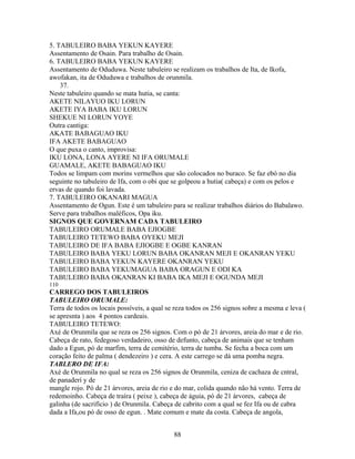 5. TABULEIRO BABA YEKUN KAYERE
Assentamento de Osain. Para trabalho de Osain.
6. TABULEIRO BABA YEKUN KAYERE
Assentamento de Oduduwa. Neste tabuleiro se realizam os trabalhos de Ita, de Ikofa,
awofakan, ita de Oduduwa e trabalhos de orunmila.
37.
Neste tabuleiro quando se mata hutia, se canta:
AKETE NILAYUO IKU LORUN
AKETE IYA BABA IKU LORUN
SHEKUE NI LORUN YOYE
Outra cantiga:
AKATE BABAGUAO IKU
IFA AKETE BABAGUAO
O que puxa o canto, improvisa:
IKU LONA, LONA AYERE NI IFA ORUMALE
GUAMALE, AKETE BABAGUAO IKU
Todos se limpam com morins vermelhos que são colocados no buraco. Se faz ebó no dia
seguinte no tabuleiro de Ifa, com o obi que se golpeou a hutia( cabeça) e com os pelos e
ervas de quando foi lavada.
7. TABULEIRO OKANARI MAGUA
Assentamento de Ogun. Este é um tabuleiro para se realizar trabalhos diários do Babalawo.
Serve para trabalhos maléficos, Opa iku.
SIGNOS QUE GOVERNAM CADA TABULEIRO
TABULEIRO ORUMALE BABA EJIOGBE
TABULEIRO TETEWO BABA OYEKU MEJI
TABULEIRO DE IFA BABA EJIOGBE E OGBE KANRAN
TABULEIRO BABA YEKU LORUN BABA OKANRAN MEJI E OKANRAN YEKU
TABULEIRO BABA YEKUN KAYERE OKANRAN YEKU
TABULEIRO BABA YEKUMAGUA BABA ORAGUN E ODI KA
TABULEIRO BABA OKANRAN KI BABA IKA MEJI E OGUNDA MEJI
110
CARREGO DOS TABULEIROS
TABULEIRO ORUMALE:
Terra de todos os locais possíveis, a qual se reza todos os 256 signos sobre a mesma e leva (
se apresnta ) aos 4 pontos cardeais.
TABULEIRO TETEWO:
Axé de Orunmila que se reza os 256 signos. Com o pó de 21 árvores, areia do mar e de rio.
Cabeça de rato, fedegoso verdadeiro, osso de defunto, cabeça de animais que se tenham
dado a Egun, pó de marfim, terra de cemitério, terra de tumba. Se fecha a boca com um
coração feito de palma ( dendezeiro ) e cera. A este carrego se dá uma pomba negra.
TABLERO DE IFA:
Axé de Orunmila no qual se reza os 256 signos de Orunmila, ceniza de cachaza de cntral,
de panaderí y de
mangle rojo. Pó de 21 árvores, areia de rio e do mar, colida quando não há vento. Terra de
redemoinho. Cabeça de traíra ( peixe ), cabeça de águia, pó de 21 árvores, cabeça de
galinha (de sacrifício ) de Orunmila. Cabeça de cabrito com a qual se fez Ifa ou de cabra
dada a Ifa,ou pó de osso de egun. . Mate comum e mate da costa. Cabeça de angola,
88
 