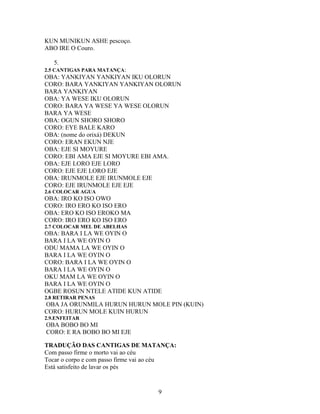 KUN MUNIKUN ASHE pescoço.
ABO IRE O Couro.
5.
2.5 CANTIGAS PARA MATANÇA:
OBA: YANKIYAN YANKIYAN IKU OLORUN
CORO: BARA YANKIYAN YANKIYAN OLORUN
BARA YANKIYAN
OBA: YA WESE IKU OLORUN
CORO: BARA YA WESE YA WESE OLORUN
BARA YA WESE
OBA: OGUN SHORO SHORO
CORO: EYE BALE KARO
OBA: (nome do orixá) DEKUN
CORO: ERAN EKUN NJE
OBA: EJE SI MOYURE
CORO: EBI AMA EJE SI MOYURE EBI AMA.
OBA: EJE LORO EJE LORO
CORO: EJE EJE LORO EJE
OBA: IRUNMOLE EJE IRUNMOLE EJE
CORO: EJE IRUNMOLE EJE EJE
2.6 COLOCAR AGUA
OBA: IRO KO ISO OWO
CORO: IRO ERO KO ISO ERO
OBA: ERO KO ISO EROKO MA
CORO: IRO ERO KO ISO ERO
2.7 COLOCAR MEL DE ABELHAS
OBA: BARA I LA WE OYIN O
BARA I LA WE OYIN O
ODU MAMA LA WE OYIN O
BARA I LA WE OYIN O
CORO: BARA I LA WE OYIN O
BARA I LA WE OYIN O
OKU MAM LA WE OYIN O
BARA I LA WE OYIN O
OGBE ROSUN NTELE ATIDE KUN ATIDE
2.8 RETIRAR PENAS
OBA JA ORUNMILA HURUN HURUN MOLE PIN (KUIN)
CORO: HURUN MOLE KUIN HURUN
2.9.ENFEITAR
OBA BOBO BO MI
CORO: E RA BOBO BO MI EJE
TRADUÇÃO DAS CANTIGAS DE MATANÇA:
Com passo firme o morto vai ao céu
Tocar o corpo e com passo firme vai ao céu
Está satisfeito de lavar os pés
9
 