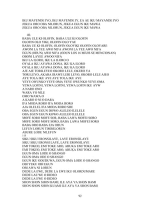 IKU MAYENDE IYO, IKU MAYENDE IY, EA AE IKU MAYANDE IYO
JEKUA ORO OBA NILORUN, JEKUA EGUN IKU MAWA
JEKUA ORO OBA NILORUN, JEKUA EGUN IKU MAWA
40.
BABA ULE KI OLOFIN, BABA ULE KI OLOFIN
OLOFIN OLO YIKI, OLOFIN OLO YAE
BABA UE KI OLOFIN, OLOFIN OLOYIKI OLOFIN OLOYARE
AWONI LA YEE AWO NIFA AWONI LA YEE AWO NIFA
EGUN (ODUN) AWO NIFA (ODUN LOS 16 MEJIS SE MENCIONAN)
OBONI LAYEE AWOO NIFA
IKU LA ILORO, IKU LA ILORO O
OYALA IKU AYAWA DONA, IKU KA ILORO
OYALA IKU AYAWA DONA, IKU KA ILORO
AJE AJE TORILEYEO OKORO LELE, OKERO YA
TORI LEYO, AKARA IRAWE LERI LEYO, OKORO LELE AJEO
AYE TOLA IKU AYE AYE TOLA IKU AYE
YEYE OWUNKO YEYE OMA YEYE OWUNKO YEYE OMA
YEWA LOFINI, YEWA LOFINI, YEWA LOFIN IKU AYW
A NARO ONO
WARA YO NILE
OMO WAWA O
A KARO O NI O DARA
IFA MODA RORO IFA MODA RORO
AJA OLELEL IFA MODA RORO SHE
OBA EGUN EGUN DOWO ALELEO ILELELE
OBA EGUN EGUN KOWO ALELEO ILELELE
MOFE SORO MOFE SOR, BABA LAWA MOFEI SORO
MOFE SORO MOFE SORO, BABA LAWA MOFEI SORO
BABA ORO BABA EJA ORUN
LEFUN LORUN TIMBELORUN
ABURE LODE NILEFUN
115
SIKU SIKU ERONSILAYE, LAYE ERONSILAYE
SIKU SIKU ERONSI LAYE, LAYE ERONSILAYE
EMI TOKEO, EMI TOKE ARO, ABUKA EMI TOKE ARO
EMI TOKEO, EMI TOKE ARO, ABUKA EMI TOKE ARO
EGUN OMA LODE O SHANGO
EGUN OMA ODE O SHANGO
EGUN IKU ODUDUWA, EGUN OMA LODE O SHANGO
OBI YEKU OBI EGUN
OBI AWA NI LORUN
DEDE LA EWE, DEDE LA EWE IKU OLORDUMARE
DEDE LAE WE O DIDEO
DEDE LA EWE O DIDEO
SHON SHON SHON BAMI, ILE AYA YA SHON BAMI
SHON SHON SHON KUAMI ILE AYA YA SHON BAMI
92
 