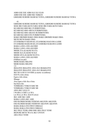 AIBO ESE ESE AIBO ILE ILE ELIO
AIBO ESE ESE AIBO IKU SOKUO
GBOGBO SURERE BAMI KI YEWA, GBOGBO SURERE BAMI KI YEWA
41.
GBOGBO SURERE BAMI KI YEWA, GBOGBO SURERE BAMI KI YEWA
SESE IRE FARA KUN FARA SESE IRE FARA KUN FARA
KUARO KUARO IKU FURIBOYEMA
KUARO KUARO ARUN FURIBOYEMA
KUARO KUARO ARAYE RURIBOYEMA
KUARO KUARO ETE FURIBOYEMA
BAKE OROMIO BAKE OMA BAKE OROMIO BAKE OMA
MUNI MUNI BAKE OMA
EYANROKO FARAWAO, EYANROKO RAFAWA LODE
EYANROKO RARAWAO, EYANROKO RARAWA LODE
BABA LAWA AWA KO RIO
BABA LAWA AWA KO RIO
MODE ITA (E) KOSI NI ITA
MODE ILE (E) KOSI NI ILE
MODE OYA (E) KOSI NI OYA
BABA LAWA AWA KO RIO
(Odibere ao pai)
MORI BABA MILONI
MORI BABA MILONI
116
IBALOYE IBALOYE AWA ILE IBAKILOYE
IBALOYE IBALOYE AWA ILE IBAKILOYE
IKU KUA KUA LO ODE (a morte vá embora)
EGUN a lele olona
Egun a lele olona
Shango
Awa egun a lele iku o lona
Ina bawa iku
YOMBARA YOKO FARE MI
YOMBARA YOKO FARE MI
AWA IKU LELE O
I WARA A SHE LA WA
LA WA LA WA. EGUN LELE
IKU ADE IKU ADE
BABA LAWA IKU ADE
OSI OLORDUMARE FEDENO AKUFON AKUFON
OSI OLORDUMARE FIODENO AKUFON AKUFON
BABA BAKA ENI OWO UMBALE
BABA BAKA ENI OWO UMBALE
IKU INLE YEMI, OMI OMI ARA INLE YEMI
BEDURE BEYE WA O, IKU UNYEN
ARA INLE YEMI
93
 