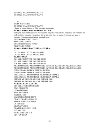 BO LOKU SHANGO OMO WAIYE
BO LOKU SHANGO OMO WAIYE
42.
BABA WA YE IKU
BO LOKU SHANGO OMO WAIYE
Liberte o morto Sango , o filho que está no mundo.
9.4. QUANDO SE DA CARNEIRO A EGUN
Se traçam duas linhas de nove passos cada, traçadas com carvão, formando um corredor por
onde se trás o carneiro e se coloca tete-a-tete com ele e se canta. A pessoa que guia o
carneiro vem como se estivesse montada nele.
EWE IKOKO TENIO TENIO
ABO TENIO TENIO
EWE IKOKO TENIO TENIO
ABO TENIO TENIO
9.5. QUANDO SE DA COMIDA A TERRA.
117
LAYE LAWA LAYE LAYE LA FISI
LAYE LAWA LAYE LAYE LA FISI
9.6. MATANÇA
IKU YERE IKU YERE EYE IKU YERE
IKU YERE IKU YERE EYE IKU YERE
IKA YERE IKU YERE EYE IKU YERE
AKUKO MANKIO AKUKO MANKIO EWE EYE IKU ODARA AKUKO MANKIO
AKUKO MANKIO AKUKO MANKIO EWE EYE IKU ODARA AKUKO MANKIO
EGUN ODARA INSIWA DELE LA DEREO
EGUN ODARA INSIWA DELE LA DEREO
EYELE NILEO AKORO LOYE NILEO EGUN ODARA
EYELE NILEO AKORO LOYE NILEO EGUN ODARA
ERUNSE YE ERUNSE YE, EYE ERUNSE EYE
ERUNSE YE ERUNSE YE, EYE ERUNSE EYE
9.7. REZA PARA DAR OBI.
OBI YEKU YEKU IKU EGUN
AWA NILORON
LOWO FIBI IKU
AWA NI LORUN
MAYEBU OBI
MAFUN EGUN OBI TIWA
OBA TI OBA KU OLORUN
MOWA YODE EGUN OBI
LA FIBI IKU
OKANA YUREO
OBATI BIKU LOWO LESE
IRE ARA ONU
BAINLE IRE OBI IFA
OBI FUN EGUN
94
 