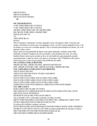 OBI FUN INLE
OBI FUN OLORUN
OBI FUN EGUN ODARA
43.
9.8. CHAMAR EGUN
A WE TORO MOLE IKU O OLELE
A WE TORO MOLE IKU O OLELE
AKOKO TORO MOLE IKU DE AKORO NIBE
IKU MO DE TORO MOLE AKORO NIBE
EMI SE BA NSE YO
118
AWO NIER IKU O
OLELE
Nós Levantamos, chamamos a morte, pegando a terra, ele aparece sobre a terra por um
tempo, solicitamos ao morto que vem apegado a terra, vou até o morto apegado à terra, e ali
no tempo, eu o toco em o tocando aparece. Nós o ouvimos para bendizer ao morto, oh, e ele
aparecer sobre a terra.
Egun come em uma panelinha de barro, num tijolo quebrado, rachado, numa telha
quebrada. Se põem 9 pedaços de obí com dendê, e uma pimenta em cima. Se coloca
também hutia ( jutia), peixe,awado.se deve ter um bastão de egun preparado, parado
constantemente, o qual ao comer com egun se recarrega.( ixã). O babalawo não usará o
Osun neste caso, a náo ser que esteja com problemas de saúde.
9.9. CANTIGA PARA O BASTÃO.
ORERE IKI OBA, ORERE IKI OBA, MOFOYUWO RELEO
ODU AREMU KAYOBA, OKU AREMU KAYOBA, ORERE IKI OBA
9.10. TARTARUGA PARA EGUN (SACRIFICIO)
AHUN NANA NIO NIO
AHUN NAN NIO NIO EGUN AYAKUA NILORUN
AHUN NAN NIO NIO
EGUN LOWA OTI LAIRO, EGUN LOWA OTI LAIRO
EGUN LOWA OMI LAIRO, EGUN LOWA OMI LAIRO
EGUN LOWA OMI LAIRO, EGUN LOWA OMI LAIRO
UMBATOLO OYIN OYIN OKIKAN, UMBATOLE OTIN OYIN IKOKO
9.11. OBI A EGUN
BABA ORUN OBI AYARE UN YEWA
OBI ASHUKUELU OBERI BI KUKEYE ORUN OYIYI MEJI OYIYI IKU OYIYI
OBI OYIYI EGUN WEWERUN
WEWERUN EGUN OBI YEWE EGUN ORUN
Vai se picando o obi e colocando na panela, na telha, no tijolo.
IRETE YERO MALORUN, OGUNDA FUN ORUN WE, ASHIKUELU ERIN YEYE
OTURA NIKO RULO RULO OBI RULO RULO OTI
Se coloca obi e bebida ( cachaça ) na terra.
OYIYI MEJI ELERI LEGUN MASAKUN MASAKUNDELE BABA LODE LODORUN
OLORUN LAYE OFUN, OFUN LAYE OBI (se jogam pedacinhos de obi para os lados).
OBI YEKUERE IYEYEO OBI OYEKUREO (Fulano de tal)
OBI YEKUREO TIMBELORUN OLORDUMARE
95
 