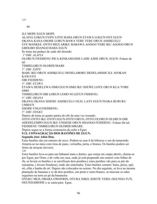 119
44.
ILE MOPE EGUN MOPE
ALAFIA LOKUN EYIFE LOYE BABA ORUN ETAWA LOGUN OYE EGUN
OKANA KANA OSODE LORUN BAWA YERE YERE ORUN ASHIKUELU
EYE MANKEE. OYIYI MEJI ARIKU BABAWA AGOGO YERE IKU AGOGO ORUN
GBOGBO SHANGO BABA EGUN
Se toma um pedaço de cada obi dizendo:
1º OBI: ALAFIA
OLORUN FIEDDENU-PICA-KINKAMASHE LADE ASHE ORUN, EGUN: Fulano de
tal.
TIMBELORUN OLORDUMARE
2º. OBI: EJIFE
BABU IKU ORUN ASHIKUELU DEDELABORU DEDELABSHE ILE AFOKAN
KAWAYO
OBI FIEDDENU.
3º. OBI: ETAWA
ETAWA DEDELEWA OMO EGUN OMO IKU SHEWE LOYE ORUN KUA YORE
OMO
TIMBELORUN OBI LORUN LODO NI LEFUN FIDDENU.
4º. OBI: OKANA
OKANA OKANA SHIERE ASHIKUELU OLEL LAYE EGUN INAKA BURUKU
UMBATI
OSODE UNLO FIEDDENU.
5º. OBI: OYEKU
Depois de toma as quatro partes do obi de uma vez rezando:
OYIYI OYIYI IKU OYIYI EGUN OYIYI ORUN, OYIYI OLORUN OLORUN OBI
ADEDELEMPO EGUN IKU UNDEDE ORUN SHANGO FEIDDENU: Fulano De tal.
FIEDDENU TIMBELORUN OLORDUMRARE.
Depois segue-se a forma costumeira de culto a Egun.
9.12. CONSAGRAÇÃO DOS BASTÕES DE EGUN.
Segundo José Adón Don.
Estes bastões são em número de nove. Podem-se usar 8 de hibiscus e um de tamarindo.
Amarra-se no meio com tiras de pano, vermelha, preta, e branca. Os bastões podem ser
feitos de arrayan (árvore).
120
Estes bastões leva-se para um babanal mata a dentro, que esteja em canpo aberto, chama-se
por Egun, por Orun, e de volta em casa, onde já está preparado um omieró com folhas de
ifa, se lavam os bastões e se sacrificam dois pombos.( estes pombos vão para os pés da
sumaúma, ( árvore frondosa), onde são enterrados. Estes bastões comem: hutia, peixe, epô,
oti, efún e banha de orí. Depois são colocados no sereno. No dia seguinte, se leva na mesma
plantação de bananas e se dá dois pombos, um preto e outro branco, se marcam os odus
seguintes na terra ao pé da bananeira:
OYEKU MEJI, OBARA OWONRIN, OTURA NIKO, IERETE YERO, OGUNDA FUN,
OGUNDABIODE e se canta para Egun.
96
 