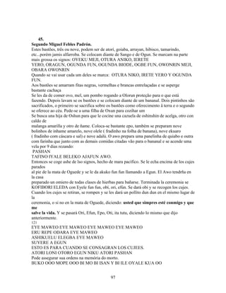45.
Segundo Miguel Febles Padrón.
Estes bastões, três ou nove, podem ser de atorí, goiaba, arrayan, hibisco, tamarindo,
etc...porém jamis alfarroba. Se colocam diante de Sango e de Ogun. Se marcam na parte
mais grossa os signos: OYEKU MEJI, OTURA ANIKO, IERETE
YERO, ORAGUN, OGUNDA FUN, OGUNDA BIODE, OGBE FUN, OWONRIN MEJI,
OBARA OWONRIN
Quando se vai usar cada um deles se marca: OTURA NIKO, IRETE YERO Y OGUNDA
FUN.
Aos bastões se amarram fitas negras, vermelhas e brancas entrelaçadas e se asperge
bastante cachaça
Se les da de comer ovo, mel, um pombo rogando a Olorun proteção para o que está
fazendo. Depois lavam se os bastões e se colocam diante de um bananal. Dois pintinhos são
sacrificados, o primeiro se sacrifica sobre os bastões como oferecimento â terra e o segundo
se oferece ao céu. Pede-se a uma filha de Oxun para cozihar um
Se busca una hija de Oshun para que le cocine una cazuela de oshinshin de acelga, otro con
caldo de
malanga amarilla y otro de ñame. Coloca-se bastante epo, também se preparam nove
bolinhos de inhame amarelo, nove olele ( fradinho na folha de banana), nove ekuaro
( fradinho com cáscara e sal) e nove adalú. O awo prepara uma panelinha de quiabo e outra
com farinha que junto com as demais comidas citadas vão para o bananal e se acende uma
vela por 9 dias rezando:
PASHAN
TAFINO IYALE BELEKO AJAFUN AWO.
Entonces se coge ashe de lso signos, hecho de mara pacífico. Se le echa encima de los cujes
parados
al pie de la mata de Oguede y se le da akuko fun fun llamando a Egun. El Awo tendrña en
la casa
preparado un omiero de todas clases de hierbas para bañarse. Terminada la ceremonia se
KOFIBORI ELEDA con Eyele fun fun, obí, ori, efún. Se dará obí y se recogen los cujes.
Cuando los cujes se retiran, se rompen y se les dará un pollito dun dun en el mismo lugar de
la
ceremonia, o si no en la mata de Oguede, diciendo: usted que simpres esté conmigo y que
me
salve la vida. Y se pasará Ori, Efun, Epo, Oti, ita tutu, diciendo lo mismo que dijo
anteriormente.
121
EYE MAWEO EYE MAWEO EYE MAWEO EYE MAWEO
ERU REPE ODARA EYE MAWEO
ASHIKUELU ELEGBA EYE MAWEO
SUYERE A EGUN
ESTO ES PARA CUANDO SE CONSAGRAN LOS CUJEES.
ATORI LONI OTORO EGUN NIKU ATORI PASHAN
Pode assegurar sua ordens na memória do morto.
BUKO OOO MOPE OOO BI MO BI ISAN Y BI ILE OYALE KUA OO
97
 