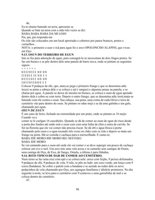 46.
Eu te chamo batendo na terra, apresente se
Quando se bate na terra com a mão três vezes se diz:
BABA BABA BABA DA MI LOJO
Pai, pai, pai responda-me
Os ixãs são colocados em um local aproriado e cobertos por panos brancos, pretos e
vermelhos .
NOTA: o primeiro a usar o ixã para egun foi o awo OPOLONCHO ALAPINI, que viveu
em Oyo.
9.13. OSUN DO TERREIRO DE EGUN
Isto se faz para adoração de egun, para consagrá-lo se necessitam de dois fragos pretos. Se
faz um buraco e se põe dentro dele uma panela de barro nova, onde se pintam os seguintes
signos:
+ + + + + +
0 I I I 0 I I I 0 0 0 0
I I I 0 I I I I 0 0 I I
0 I I I I 0 I I 0 0 0 0
I 0 I I 0 I I 0 0 0 I I
Colocar 9 pedaços de obi, epo, atare,se pega o primeiro frango ( que se denomina adie
treya) se pinta a cabeça dele e se coloca o ejé ( sangue) e algumas penas na panela, e se
chama por egun. A panela se deixa ali mesmo no buraco, se coloca o osun de egun apoiado
dentro dela e cobre-se com terra. Depois o outro frango, que se denomina adie irerú,mata-se
batendo com ele contra o osun. Sua cabeça, sua pena, uma conta de cada Orixá e terra de
cemitério vão para dentro do osun. Se pintam os odus meji e se dá uma galinha e um galo,
chamando por egun.
OSUN DE EGUN
É um cano de ferro, fechado na extremidade por um prato, onde se pintam os 16 mejis
Cuando va a
comer se le cuelgan 16 cascabeles. Quando se dá de comer ao osun de egun de risca desde
a porta dos fundos até onde está o osun com cum uma linha de efun e outra de carvão. Se
for na floresta que ele vai comer não precisa riscar. Se dá obi e água fresca à porta
chamando pelo osun e a egun tocando três vezes no chão com os ixãs e depois se mata um
frango na porta. Dá-se comida e cachaça para a encruzilhada. E canta-se:
BABA IDE MORO IDE MORO IKU MAYEKU
BABA IDE MORO
Se vai cantando para o osun até onde ele vai comer e se deve aspergir um pouco de cachaça
colocar um ovo e mel. Um awo trás uma vela acesa e se cantarão sete cantigas de Osain,
uma cantiga de Oya, de Exu, de Sango, Omulu, a última é para Odudua.
9.14. RITO TIPICO DE DAR DE COMER AO CEMITÉRIO.
Num terno se faz uma cruz com epô e se coloca nele: arroz com feijão, 9 peixes defumados,
9 pedaços de obi, 9 pedaços de vela, 9 ixãs, se põe ao lado: um coco verde, um lenço com 9
cores (bandana). Se cobre o paletó com a bandana e se acende ao redor dele os nove
pedacinhos de vela chamando por Oya, aos egungun familiares ( idinle)e protetores. No dia
seguinte à noite, se leva para o cemitério com 9 centavos e uma garrafinha de mel e se
coloca dentro do cemitério.
47.
98
 