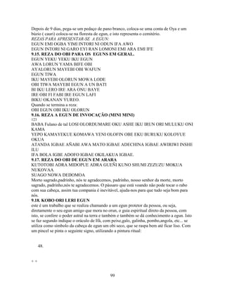 Depois de 9 dias, pega-se um pedaço de pano branco, coloca-se uma conta de Oya e um
búzio ( cauri) coloca-se na floresta de egun, e isto representa o cemitério.
REZAS PARA APRESENTAR-SE A EGUN:
EGUN EMI OGBA YIMI INTORI NI ODUN IFA AWO
EGUN INTORI NI GARO EYI RAN LOMONI EMI ARA EMI IFE
9.15. REZA DO OBI PARA OS EGUNS EM GERAL.
EGUN YEKU YEKU IKU EGUN
AWA LORUN YAMA BIFE OBI
AYALORUN MAYEBI OBI WAFUN
EGUN TIWA
IKU MAYEBI OLORUN MOWA LODE
OBI TIWA MAYEBI EGUN A UN BATI
BI IKU LERO IRE ARA ONU BAYE
IRE OBI FI FABI IRE EGUN LAFI
BIKU OKANAN YUREO.
Quando se termina a reza:
OBI EGUN OBI IKU OLORUN
9.16. REZA A EGUN DE INVOCAÇÃO (MINI MINI)
123
BABA Fulano de tal LOSI OLORDUMARE OKU ASHE IKU IRUN ORI MULUKU ONI
KAMA
YEPO KAMAYEKUE KOMAWA YENI OLOFIN OBE EKU BURUKU KOLOYUE
OKUA
ATANDA IGBAE AÑABI AWA MATO IGBAE ADECHINA IGBAE AWIRIWI INSHE
ILU
IFA BOLA IGBE ADOFO IGBAE OKILAKUA IGBAE.
9.17. REZA DO OBI DE EGUN EM ARARA
KUTOTOBI ADRA MIDOPUE ADRA GUEÑI KUNO SHUMI ZEZUZU MOKUA
NUKOVAA
SUAGO NOWA DEDOMOA
Morto sagrado,padrinho, nós te agradecemos, padrinho, nosso senhor da morte, morto
sagrado, padrinho,nós te agradecemos. O pássaro que está voando não pode tocar o rabo
com sua cabeça, assim tua compania é inevitável, ajuda-nos para que tudo seja bom para
nós.
9.18. KOBO ORI LERI EGUN
este é um trabalho que se realiza chamando a um egun protetor da pessoa, ou seja,
diretamente o seu egun amigo que mora no orun, o guia espiritual direto da pessoa, com
isto, se confere o poder astral na terra e também e também se dá conhecimento a egun. Isto
se faz segundo indique o oráculo de Ifá, com peixe,galo, galinha, pombo,angola, etc... se
utiliza como símbolo da cabeça de egun um obi seco, que se raspa bem até ficar liso. Com
um pincel se pinta o seguinte signo, utilizando a pintura ritual:
48.
+ +
99
 