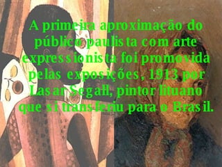 A primeira aproximação do público paulista com arte expressionista foi promovida pelas exposições, 1913 por Lasar Segall, pintor lituano que si transferiu para o Brasil. 