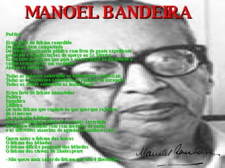 MANOEL BANDEIRA Poética Estou farto do lirismo comedido Do lirismo bem comportado Do lirismo funcionário público com livro de ponto expediente  protocolo e manifestações de apreço ao Sr. Diretor. Estou farto do lirismo que pára e vai averiguar no dicionário o  cunho vernáculo de um vocábulo. Abaixo os puristas Todas as palavras sobretudo os barbarismos universais Todas as construções sobretudo as sintaxes de excepção Todos os ritmos sobretudo os inumeráveis Estou farto do lirismo namorador Político Raquítico Sifilítico De todo lirismo que capitula ao que quer que seja fora  de si mesmo De resto não é lirismo Será contabilidade tabela de co-senos secretário  do amante exemplar com cem modelos de cartas  e as diferentes maneiras de agradar às mulheres, etc. Quero antes o lirismo dos loucos O lirismo dos bêbados O lirismo difícil e pungente dos bêbedos O lirismo dos clowns de Shakespeare - Não quero mais saber do lirismo que não é libertação. 