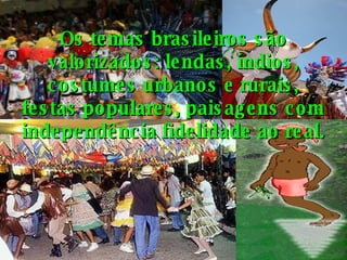 Os temas brasileiros são valorizados: lendas, índios, costumes urbanos e rurais, festas populares, paisagens com independência fidelidade ao real. 