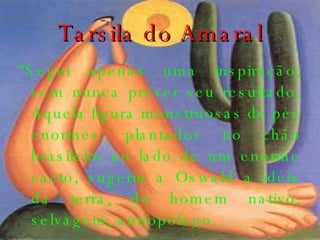 Tarsila do Amaral “ Segui apenas uma inspiração, sem nunca prever seu resultado. Aquela figura monstruosas de pés enormes, plantados no chão brasileiro ao lado de um enorme cacto, sugeriu a Oswald a idéia da terra, do homem nativo, selvagem, antropófago. 