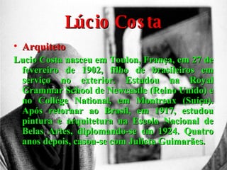 Lúcio Costa Arquiteto Lucio Costa nasceu em Toulon, França, em 27 de fevereiro de 1902, filho de brasileiros em serviço no exterior. Estudou na Royal Grammar School de Newcastle (Reino Unido) e no Collége National, em Montreux (Suíça). Após retornar ao Brasil, em 1917, estudou pintura e arquitetura na Escola Nacional de Belas Artes, diplomando-se em 1924. Quatro anos depois, casou-se com Julieta Guimarães. 