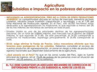   Agricultura  Subsidios e impacto en la pobreza del campo  IMPULSEMOS LA AGROEXPORTACIÓN, PERO NO A COSTA DE OTROS PRODUCTORES AGRARIOS:  La competitividad ubicada en nichos de mercado, beneficia sectores costeños, necesita mayor inverisión capacitación y tecnología, y es el 7.3% del Total Nacional de Producción agraria.  En el Perú, sólo 60,000 hectáreas están dedicadas a la agroexportación no tradicional, lo que equivale a menos del 2% de los tres millones de hectáreas de siembras en todo el país. Estados Unidos es uno de los principales destinos de las agroexportaciones peruanas. De un total de US$844 millones, ese mercado fue el destino de US$269 millones, lo que equivale al 31.8%. De este porcentaje, el 74.2% corresponde a productos no tradicionales, espárrago principalmente. El 20.4% corresponde al café. EE.UU. exige eliminar la Franja de Precios, único mecanismo eficiente que hoy tenemos para protegernos de los subsidios . Debemos consolidar el acceso de nuestros productos de agroexportación, sin poner en riesgo a miles de productores agrarios nacionales que dependen básicamente de la agricultura.  ¿Qué pasaría en el Perú?  Ya que en las zonas rurales del Perú, agro es fuente principal de ingresos, ahí el  73.6% de pobres  de las personas viven en situación de pobreza.  (42.5% extremo, 31.1% no extremo).  EL TLC DEBE GARANTIZAR UN ADECUADO MECANISMO DE CORRECCI Ó N DE DISTORSIONES FRENTE A LOS SUBSIDIOS AL AGRO DE LOS EE.UU. 