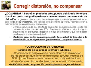¿COMPENSAR?: Porqué el precarios presupuesto del Estado tiene que asumir un costo que podría evitarse con mecanismo de corrección de distorsión.:  El gobierno ofrece como modo de proteger a nuestros productores es en base  a las compensaciones , ello significa que el estado apoyaría, “compensaría” a quienes tienen desventajas en su producción.  El monto anunciado por el Estado para estas compensaciones  es de 100 millones de soles para el año 2006. Este monto sólo se ha ofrecido para algunos de los productos (algodón y maíz), sin embargo ¿qué va a pasar con los otros productos sensibles? ¿Podemos creer en las compensaciones?: Caso actual de Incentivo a la formalización de los algodoneros (mal llamadas “compensaciones”) : Corregir distorsión, no compensar CORRECCIÓN DE DISTORSIONES:  Tratamiento de la ayudas internas y subisidios:   Condicionar la desgravación arancelaria a la eliminación de las prácticas que generan distorsiones (ayudas internas de EE.UU.) o implementar mecanismos que corrijan distorsiones. Existe Compromiso del Gobierno peruano en la Carta verde,  LARGOS Plazos de desgravación para implementar agenda interna 