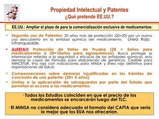 Propiedad Intelectual y Patentes ¿Qué pretende EE.UU.? Segundo uso de Patentes:   20 años más de protección (20+20) por un nuevo uso descubierto en la entidad química del medicamento.   Línea Roja  infranqueable.  ALERTA!!!   Protección de Datos de Prueba (20 + 5años para medicamentos ó 20+10años para agroquímicos).   Busca proteger la información referida a la seguridad y eficacia de las entidades químicas, esto demora la copia de fórmulas para elaboración de genéricos. Cedible para MINCETUR, lína roja con indicaciones para MINSA y línea roja definitiva para organizaciones de Salud.  Compensaciones sobre demoras injustificadas en los trámites de concesión de una patente: (20+ X años) Límites a la aplicacaión de salvaguardas por parte del Estado que permitan el acceso a los medicamentos.  EE.UU.: Ampliar el plazo de para la comercialización exclusiva de medicamentos: Todos los Estudios coinciden en que el precio de los medicamentos se encarcerán luego del TLC.  El MINSA no considera adecuado el formato del CAFTA que sería lo mejor que los EUA nos ofrecerían. 