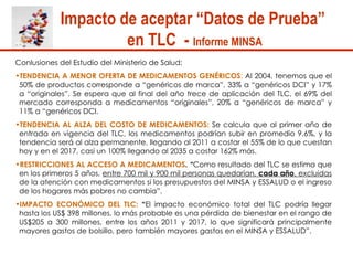 Impacto de aceptar “Datos de Prueba”  en TLC  -  Informe MINSA   Conlusiones del Estudio del Ministerio de Salud:  TENDENCIA A MENOR OFERTA DE MEDICAMENTOS GENÉRICOS :  Al 2004, tenemos que el 50% de productos corresponde a “genéricos de marca”, 33% a “genéricos DCI” y 17% a “originales”. Se espera que al final del año trece de aplicación del TLC, el 69% del mercado corresponda a medicamentos “originales”, 20% a “genéricos de marca” y 11% a “genéricos DCI.  TENDENCIA AL ALZA DEL COSTO DE MEDICAMENTOS:   Se calcula que al primer año de entrada en vigencia del TLC, los medicamentos podrían subir en promedio 9.6%, y la tendencia será al alza permanente, llegando al 2011 a costar el 55% de lo que cuestan hoy y en el 2017, casi un 100% llegando al 2035 a costar 162% más.  RESTRICCIONES AL ACCESO A MEDICAMENTOS .  “ Como resultado del TLC se estima que en los primeros 5 años,  entre 700 mil y 900 mil personas quedarían,  cada año , excluidas  de la atención con medicamentos si los presupuestos del MINSA y ESSALUD o el ingreso de los hogares más pobres no cambia”.  IMPACTO ECONÓMICO DEL TLC:  “ El impacto económico total del TLC podría llegar hasta los US$ 398 millones, lo más probable es una pérdida de bienestar en el rango de US$205 a 300 millones, entre los años 2011 y 2017, lo que significará principalmente mayores gastos de bolsillo, pero también mayores gastos en el MINSA y ESSALUD”.  