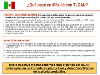 CERECEN LAS EXPORTACIONES:  Se exporta mucho, pero lo que se exporta es poco mexicano tanto por sus dueños como por sus componentes Exprotaciones crecieron hasta 3 veces, pasaron de ser 51,886 millones de USD en el 93 antes del TLCAN, a 160,682 millones del USD al finalizar el año 2002.  Casi la mitad de las exportaciones (45% aporx) es de maquila que compran en México sólo 2.97% de sus insumos. Incluyendo mano de obra sería sólo del 18%.  42% son manufacturas no maquiladoras que incluyendo la mano de obra tienen aporx. 30% de contenido nacional. Empresas exportadoras sin capacidad de arrastre de cadenas productivas: islas exitosas en un país estancado.  ¿Qué pasó en México con TLCAN? INVERSIÓN EXTRANJERA Se concentra en la capital y en la zona fronteriza. En los estados con mayor marginalidad ha ingresado sólo el 0.34% de la inversión extranjera directa, y al sector agrícola (más rezagado) sólo el 0.25%.  Hacia empresas altamente exportadoras: 49.5% de la inversión extranjera directa llega a las manufacturas, donde se concentran las exportaciones.  5 de las 6 más grandes empresas exportadoras son 100% propiedad extranjera y representan más del 20% de las exportaciones totales. Efecto negativo macroeconómico más profundo del TLCAN:  desintegración de las cadenas productivas y desnacionalización de la planta productiva . 