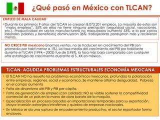 ¿Qué pasó en México con TLCAN? El TLCAN NO ha resuelto los problemas económicos mexicanos, profundiza la polarización entre empresas, regiones, social y económica.  Se mantiene altísima desigualdad.  Pobreza en el campo aumenta  Falta de dinamismo del PIB y PIB per cápita.  Falta de generación de empleo (con calidad): NO es viable sostener la competitividad comercial de un país en la mano de obra barata de la maquila.  Especialización en procesos basados en importaciones temporales para su exportación.  Mayor inversión extranjera intrafirmas y quiebra de empresas nacionales.  En México se da una ruptura de encadenamiento productivo, el sector exportador forma enclaves. EMPLEO DE MALA CALIDAD Durante los primeros 9 años del TLCAN se crearon 8,073,201 empleos. La mayoría de estos son “malos empleos”. 55% de ellos no tiene ninguna prestación (seguridad social, vacaciones, etc.). Productividad en sector manufacturero no maquilados aumentó 53%, a la par costos laborales (salarios y beneficios) disminuyeron 36%: trabajadores pordujeron más y recibieron menos.  NO CRECE PBI mexicano  Enormes ventas, no se traducen en crecimiento del PBI (en promedio por habt menor a 1%). La tasa media del crecimiento del PBI por habitante durante el TLCAN (1994 – 2002) fue de 0.96%, la tasa más baja comparada con cualquier otra estrategia de crecimiento duerante el S. XX en méxico. TLCAN: AGUDIZA PROBLEMAS ESTRUCTURALES ECONOMÍA MEXICANA ¿Qué pasó en México con TLCAN? 