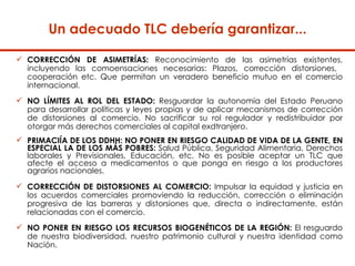 Un adecuado  TLC debería garantizar... CORRECCIÓN DE ASIMETRÍAS:  Reconocimiento de las asimetrías existentes, incluyendo las comoensaciones necesarias: Plazos, corrección distorsiones,  cooperación etc. Que permitan un veradero beneficio mutuo en el comercio internacional.  NO LÍMITES AL ROL DEL ESTADO:  Resguardar la autonomía del Estado Peruano para desarrollar políticas y leyes propias y de aplicar mecanismos de corrección de distorsiones al comercio. No sacrificar su rol regulador y redistribuidor por otorgar más derechos comerciales al capital exdtranjero.  PRIMACIÍA DE LOS DDHH: NO PONER EN RIESGO CALIDAD DE VIDA DE LA GENTE, EN ESPECIAL LA DE LOS MÁS POBRES:  Salud Pública, Seguridad Alimentaria, Derechos laborales y Previsionales, Educación, etc. No es posible aceptar un TLC que afecte el acceso a medicamentos o que ponga en riesgo a los productores agrarios nacionales.  CORRECCIÓN DE DISTORSIONES AL COMERCIO:  Impulsar la equidad y justicia en los acuerdos comerciales promoviendo la reducción, corrección o eliminación progresiva de las barreras y distorsiones que, directa o indirectamente, están relacionadas con el comercio.  NO PONER EN RIESGO LOS RECURSOS BIOGENÉTICOS DE LA REGIÓN:  El resguardo de nuestra biodiversidad, nuestro patrimonio cultural y nuestra identidad como Nación. 