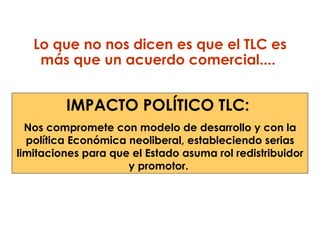 Lo que no nos dicen es que el TLC es más que un acuerdo comercial....  IMPACTO POLÍTICO TLC:  Nos compromete con modelo de desarrollo y con la política Económica neoliberal, estableciendo serias limitaciones para que el Estado asuma rol redistribuidor y promotor.  
