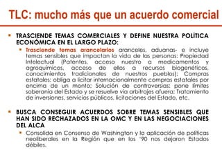 TLC: mucho más que un acuerdo comercial TRASCIENDE TEMAS COMERCIALES Y DEFINE NUESTRA POLÍTICA ECONÓMICA EN EL LARGO PLAZO:  Trasciende temas arancelarios  aranceles, aduanas- e incluye temas sensibles que impactan la vida de las personas: Propiedad Intelectual (Patentes, acceso nuestro a medicamentos y agroquímicos, acceso de ellos a recursos biogenéticos, conocimientos tradicionales de nuestros pueblos); Compras estatales: obliga a licitar internacionalmente compras estatales por encima de un monto; Solución de controversias: pone límites soberanía del Estado y se resuelve via arbitrajes afuera; Tratamiento de inversiones, servicios públicos, licitaciones del Estado, etc.   BUSCA CONSEGUIR ACUERDOS SOBRE TEMAS SENSIBLES QUE HAN SIDO RECHAZADOS EN LA OMC Y EN LAS NEGOCIACIONES DEL ALCA Consolida en Consenso de Washington y la aplicación de políticas neoliberales en la Región que en los ‘90 nos dejaron Estados débiles.  