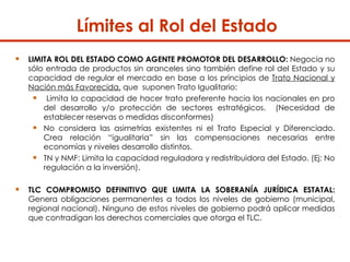 Límites al Rol del Estado  LIMITA ROL DEL ESTADO COMO AGENTE PROMOTOR DEL DESARROLLO:   Negocia no sólo entrada de productos sin aranceles sino también define rol del Estado y su capacidad de regular el mercado en base a los principios de  Trato Nacional y Nación más Favorecida,  que  suponen Trato Igualitario:  Limita la capacidad de hacer trato preferente hacia los nacionales en pro del desarrollo y/o protección de sectores estratégicos.  (Necesidad de establecer reservas o medidas disconformes)  No considera las asimetrías existentes ni el Trato Especial y Diferenciado. Crea relación “igualitaria” sin las compensaciones necesarias entre economías y niveles desarrollo distintos.  TN y NMF: Limita la capacidad reguladora y redistribuidora del Estado. (Ej: No regulación a la inversión).  TLC COMPROMISO DEFINITIVO QUE LIMITA LA SOBERANÍA JURÍDICA ESTATAL:  Genera obligaciones permanentes a todos los niveles de gobierno (municipal, regional nacional). Ninguno de estos niveles de gobierno podrá aplicar medidas que contradigan los derechos comerciales que otorga el TLC.  