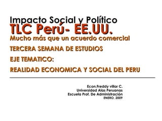 Impacto Social y Político TLC Perú- EE.UU. Mucho más que un acuerdo comercial TERCERA SEMANA DE ESTUDIOS EJE TEMATICO: REALIDAD ECONOMICA Y SOCIAL DEL PERU ______________________________________________   Econ.Freddy villar C. Universidad Alas Peruanas Escuela Prof. De Administración ENERO, 2009 