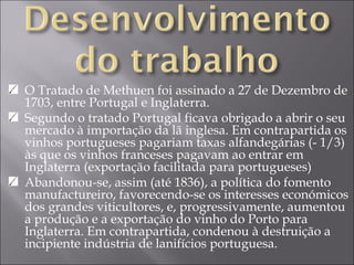 O Tratado de Methuen foi assinado a 27 de Dezembro de 1703, entre Portugal e Inglaterra. Segundo o tratado Portugal ficava obrigado a abrir o seu mercado à importação da lã inglesa. Em contrapartida os vinhos portugueses pagariam taxas alfandegárias (- 1/3) às que os vinhos franceses pagavam ao entrar em Inglaterra (exportação facilitada para portugueses) Abandonou-se, assim (até 1836), a política do fomento manufactureiro, favorecendo-se os interesses económicos dos grandes viticultores, e, progressivamente, aumentou a produção e a exportação do vinho do Porto para Inglaterra. Em contrapartida, condenou à destruição a incipiente indústria de lanifícios portuguesa. 
