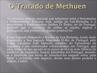 «A Aliança e estreita amizade que subsistem entre a Sereníssima e Poderosíssima Princesa Ana, rainha da Grã-Bretanha, e o sereníssimo e Poderosíssimo Senhor D. Pedro, rei de Portugal, pedindo que o comércio de ambas as nações, inglesa e portuguesa, seja promovido quanto possível for: E Sua Sagrada Majestade a Rainha da Grã-Bretanha, tendo dado a entender a Sua Sagrada Majestade El-Rei de Portugal, pelo Exmo. Cavaleiro João Metwen, membro do Parlamento da Inglaterra e seu embaixador extraordinário em Portugal, que seria muito do seu agrado se os panos de lã e as mais fábricas de lanifícios da Inglaterra, fossem admitidos em Portugal, tirando-se a proibição que havia de introduzi-los naquele reino: para tratar e completar este negócio, deram seus plenos poderes e ordens, a saber; 