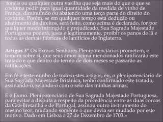   tonéis ou qualquer outra vasilha que seja mais do que o que se costuma pedir para igual quantidade da medida de vinho de França, diminuindo ou abatendo uma terça parte do direito do costume. Porém, se em qualquer tempo esta dedução ou abatimento de direitos, será feito, como acima é declarado, for por qualquer modo infringido e prejudicado, Sua Sagrada Majestade Portuguesa poderá, justa e legitimamente, proibir os panos de lã e todas as demais fábricas de lanifícios de Inglaterra. Artigos 3º  Os Exmos. Senhores Plenipotenciários prometem, e tomam sobre si, que seus amos acima mencionados ratificarão este tratado e que dentro do termo de dois meses se passarão as ratificações. Em fé e testemunho de todos estes artigos, eu, o plenipotenciário de Sua Sagrada Majestade Britânica, tenho confirmado este tratado, assinando-o, selando-o com o selo das minhas armas; E o Exmo. Plenipotenciário de Sua Sagrada Majestade Portuguesa, para evitar a disputa a respeito da precedência entre as duas coroas da Grã-Bretanha e de Portugal, assinou outro instrumento do mesmo teor, mudando somente o que devia ser mudado por este motivo. Dado em Lisboa a 27 de Dezembro de 1703.» 