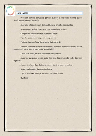 FAÇA PARTE!

        Você está sempre convidado para os eventos e encontros, mesmo que só
possa comparecer virtualmente!

        Aproveite a Rede de valor: Compartilhe seus projetos e conquistas

        Dê um ombro amigo! Esta é uma rede de apoio de amigos.

        Compartilhe conhecimentos. Acrescente valor!

        Faça alianças e parcerias para novos projetos

        Participe das decisões e dos projetos da Associação

        Além de sempre participar virtualmente, aproveite e marque um café ou um
encontro ao vivo e a cores para matar as saudades!

        Tenha bom senso, responsabilidade e compromisso.

        Ajudar no que puder, se você pode dizer sim, diga sim, se não puder dizer sim,
diga não!

        Ajude a divulgaro OpenDojo e também a deixá-lo cada vez melhor!

        Siga com a bandeira da sustentabilidade.

        Faça-se presente. Interaja: posicione-se, opine, curta!

        Divirta-se
 