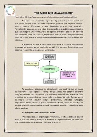VOCÊ SABE O QUE É UMA ASSOCIAÇÃO?
Fonte: Sebrae MG - http://www.sebraemg.com.br/culturadacooperacao/associacoes/02.htm

         Associação, em um sentido amplo, é qualquer iniciativa formal ou informal
que reúne pessoas físicas ou outras sociedades jurídicas com objetivos comuns,
visando superar dificuldades e gerar benefícios para os seus associados.
Formalmente, qualquer que seja o tipo de associação ou seu objetivo podemos dizer
que a associação é uma forma jurídica de legalizar a união de pessoas em torno de
seus interesses e que sua constituição permite a construção de condições maiores e
melhores do que as que os indivíduos teriam isoladamente para a realização dos seus
objetivos.

       A associação então é a forma mais básica para se organizar juridicamente
um grupo de pessoas para a realização de objetivos comuns. Esquematicamente
podemos representar as associações como sendo:




         As associações assumem os princípios de uma doutrina que se chama
associativismo e que expressa a crença de que juntos, nós podemos encontrar
soluções melhores para os conflitos que a vida em sociedade nos apresenta. Esses
princípios são reconhecidos no mundo todo e embasam as várias formas que as
associações podem assumir: oscips, cooperativas, sindicatos, fundações,
organizações sociais, clubes. O que irá diferenciar a forma jurídica de cada tipo de
associação é basicamente os objetivos que se pretende alcançar. Os princípios gerais
são os seguintes:

         1 – Princípio da adesão voluntária e livre

         “As associações são organizações voluntárias, abertas a todas as pessoas
aptas a usar seus serviços e dispostas a aceitar as responsabilidades de sócio, sem
discriminação ocial, racial, política, religiosa e de gênero”.
 