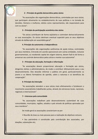 2 – Princípio da gestão democrática pelos sócios

        “As associações são organizações democráticas, controladas por seus sócios,
que participam ativamente no estabelecimento de suas políticas e na tomada de
decisões. Homens e mulheres, eleitos como representantes, são responsáveis para
com os sócios”.

        3 – Princípio da participação econômica dos sócios

         “Os sócios contribuem de forma eqüitativa e controlam democraticamente
as suas associações. Os sócios destinam eventual superávit para os seus objetivos
através de deliberação em assembléia geral”.

        4. Princípio da autonomia e independência

        “As associações são organizações autônomas de ajuda mútua, controladas
por seus membros. Entrando em acordo operacional com outras entidades, inclusive
governamentais, ou recebendo capital de origem externa, devem fazê-lo de forma a
preservar seu controle democrático pelos sócios e manter sua autonomia”.

        5 – Princípio da educação, formação e informação

         “As associações devem proporcionar educação e formação aos sócios,
dirigentes eleitos e administradores, de modo a contribuir efetivamente para o seu
desenvolvimento. Eles deverão informar o público em geral, particularmente os
jovens e os líderes formadores de opinião, sobre a natureza e os benefícios da
cooperação”.

        6- Princípio da interação

         “As associações atendem a seus sócios mais efetivamente e fortalecem o
movimento associativista trabalhando juntas, através de estruturas locais, nacionais,
regionais e internacionais”.

        7 – Interesse pela comunidade

       “As associações trabalham pelo desenvolvimento sustentável de suas
comunidades, municípios, regiões, estados e país através de políticas aprovadas por
seus membros”.

        De modo geral as associações caracterizam-se por:

        • Reunião de duas ou mais pessoas para a realização de objetivos comuns;

        • Seu patrimônio é constituído pela contribuição dos associados, por
doações, subvenções etc;
 